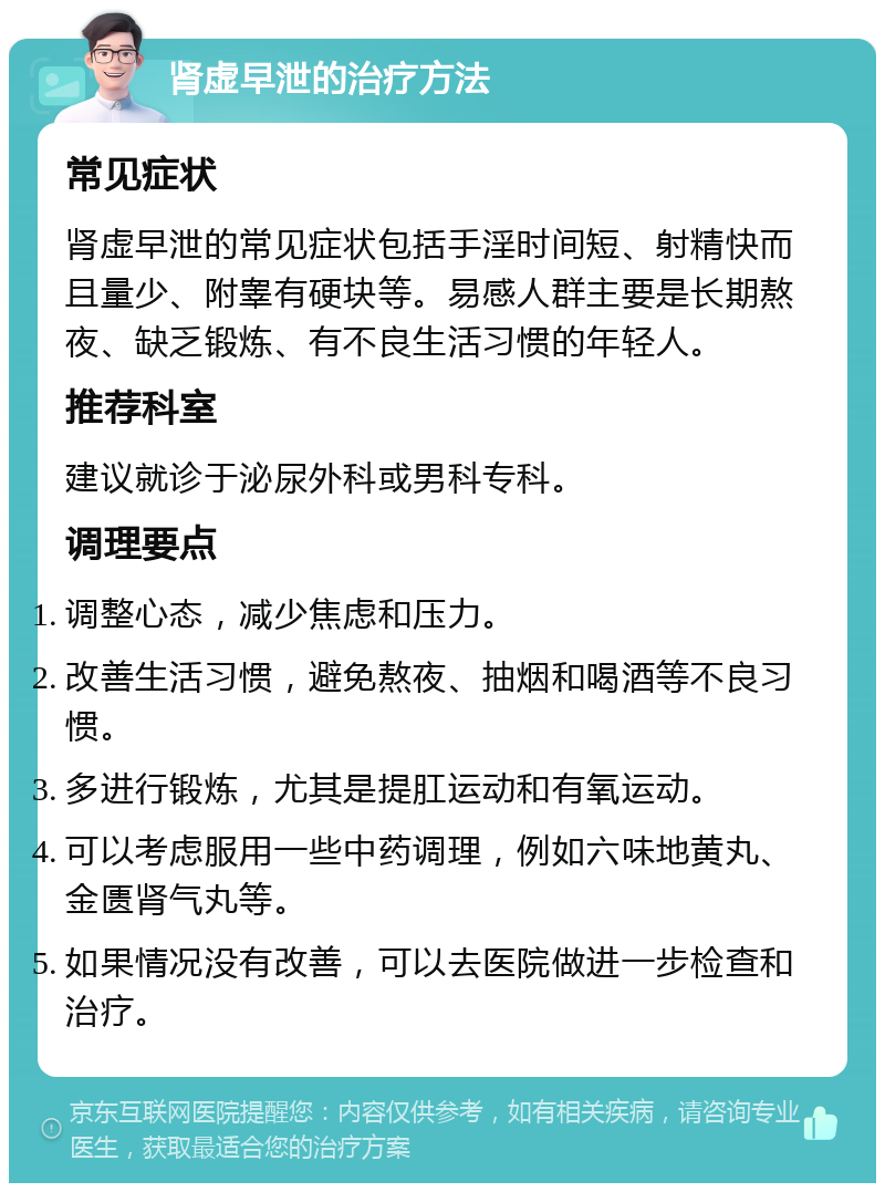 肾虚早泄的治疗方法 常见症状 肾虚早泄的常见症状包括手淫时间短、射精快而且量少、附睾有硬块等。易感人群主要是长期熬夜、缺乏锻炼、有不良生活习惯的年轻人。 推荐科室 建议就诊于泌尿外科或男科专科。 调理要点 调整心态，减少焦虑和压力。 改善生活习惯，避免熬夜、抽烟和喝酒等不良习惯。 多进行锻炼，尤其是提肛运动和有氧运动。 可以考虑服用一些中药调理，例如六味地黄丸、金匮肾气丸等。 如果情况没有改善，可以去医院做进一步检查和治疗。