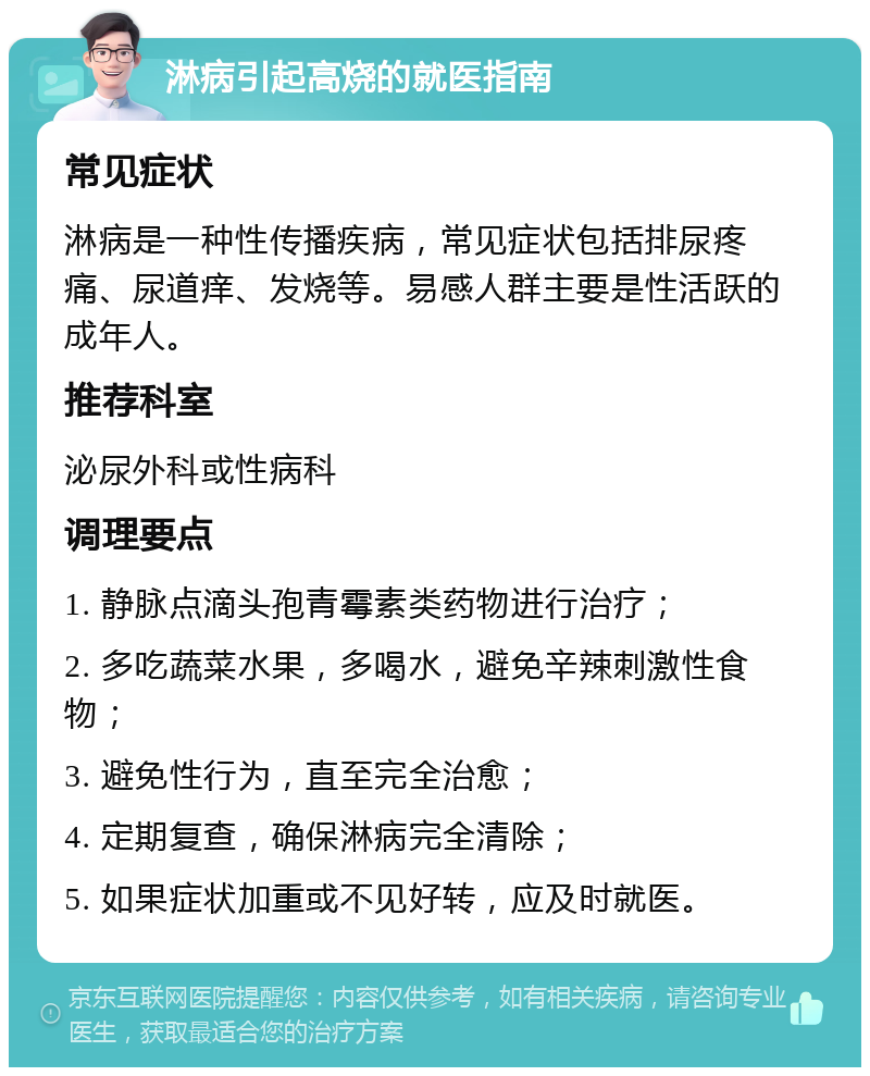 淋病引起高烧的就医指南 常见症状 淋病是一种性传播疾病，常见症状包括排尿疼痛、尿道痒、发烧等。易感人群主要是性活跃的成年人。 推荐科室 泌尿外科或性病科 调理要点 1. 静脉点滴头孢青霉素类药物进行治疗； 2. 多吃蔬菜水果，多喝水，避免辛辣刺激性食物； 3. 避免性行为，直至完全治愈； 4. 定期复查，确保淋病完全清除； 5. 如果症状加重或不见好转，应及时就医。