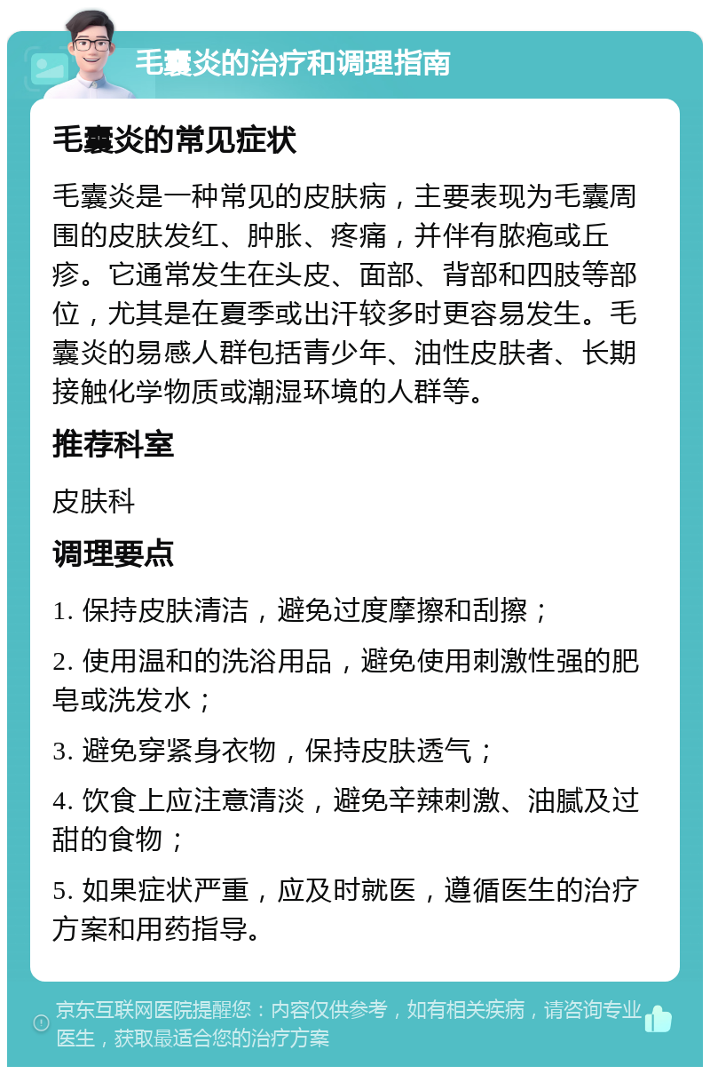 毛囊炎的治疗和调理指南 毛囊炎的常见症状 毛囊炎是一种常见的皮肤病，主要表现为毛囊周围的皮肤发红、肿胀、疼痛，并伴有脓疱或丘疹。它通常发生在头皮、面部、背部和四肢等部位，尤其是在夏季或出汗较多时更容易发生。毛囊炎的易感人群包括青少年、油性皮肤者、长期接触化学物质或潮湿环境的人群等。 推荐科室 皮肤科 调理要点 1. 保持皮肤清洁，避免过度摩擦和刮擦； 2. 使用温和的洗浴用品，避免使用刺激性强的肥皂或洗发水； 3. 避免穿紧身衣物，保持皮肤透气； 4. 饮食上应注意清淡，避免辛辣刺激、油腻及过甜的食物； 5. 如果症状严重，应及时就医，遵循医生的治疗方案和用药指导。