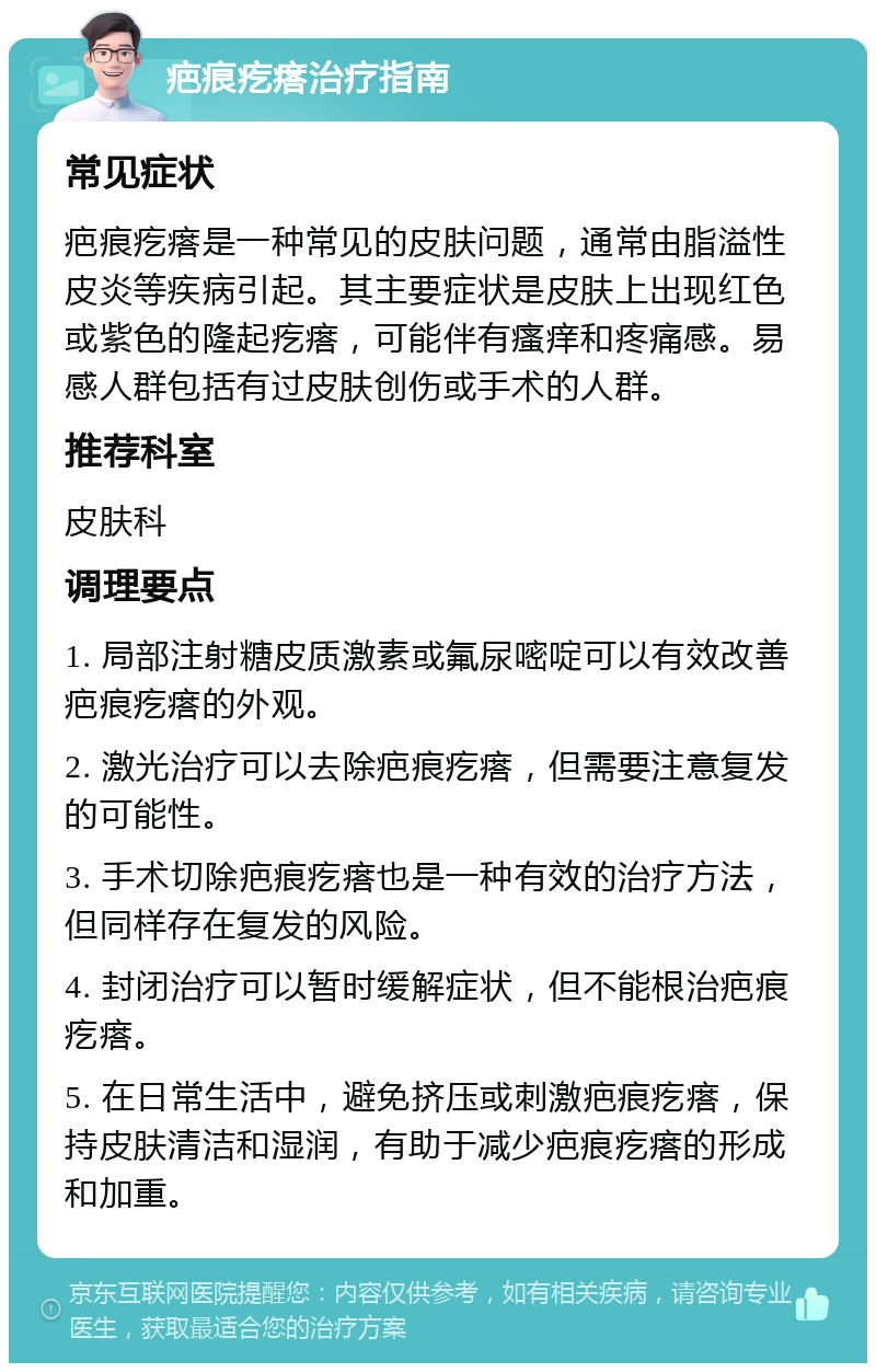 疤痕疙瘩治疗指南 常见症状 疤痕疙瘩是一种常见的皮肤问题，通常由脂溢性皮炎等疾病引起。其主要症状是皮肤上出现红色或紫色的隆起疙瘩，可能伴有瘙痒和疼痛感。易感人群包括有过皮肤创伤或手术的人群。 推荐科室 皮肤科 调理要点 1. 局部注射糖皮质激素或氟尿嘧啶可以有效改善疤痕疙瘩的外观。 2. 激光治疗可以去除疤痕疙瘩，但需要注意复发的可能性。 3. 手术切除疤痕疙瘩也是一种有效的治疗方法，但同样存在复发的风险。 4. 封闭治疗可以暂时缓解症状，但不能根治疤痕疙瘩。 5. 在日常生活中，避免挤压或刺激疤痕疙瘩，保持皮肤清洁和湿润，有助于减少疤痕疙瘩的形成和加重。