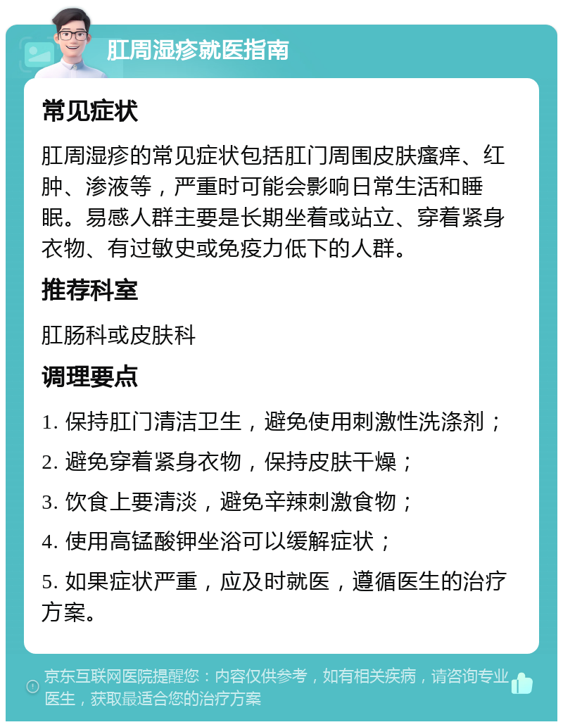 肛周湿疹就医指南 常见症状 肛周湿疹的常见症状包括肛门周围皮肤瘙痒、红肿、渗液等，严重时可能会影响日常生活和睡眠。易感人群主要是长期坐着或站立、穿着紧身衣物、有过敏史或免疫力低下的人群。 推荐科室 肛肠科或皮肤科 调理要点 1. 保持肛门清洁卫生，避免使用刺激性洗涤剂； 2. 避免穿着紧身衣物，保持皮肤干燥； 3. 饮食上要清淡，避免辛辣刺激食物； 4. 使用高锰酸钾坐浴可以缓解症状； 5. 如果症状严重，应及时就医，遵循医生的治疗方案。