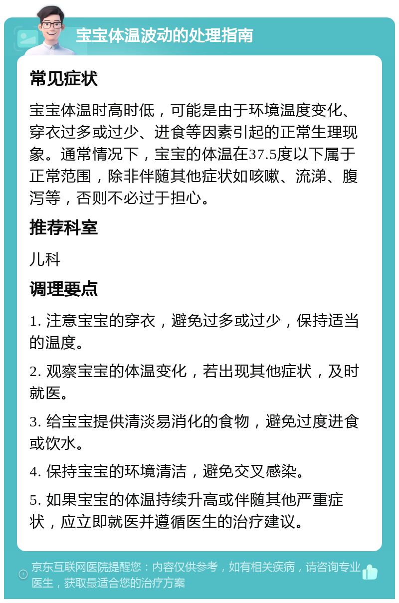 宝宝体温波动的处理指南 常见症状 宝宝体温时高时低，可能是由于环境温度变化、穿衣过多或过少、进食等因素引起的正常生理现象。通常情况下，宝宝的体温在37.5度以下属于正常范围，除非伴随其他症状如咳嗽、流涕、腹泻等，否则不必过于担心。 推荐科室 儿科 调理要点 1. 注意宝宝的穿衣，避免过多或过少，保持适当的温度。 2. 观察宝宝的体温变化，若出现其他症状，及时就医。 3. 给宝宝提供清淡易消化的食物，避免过度进食或饮水。 4. 保持宝宝的环境清洁，避免交叉感染。 5. 如果宝宝的体温持续升高或伴随其他严重症状，应立即就医并遵循医生的治疗建议。