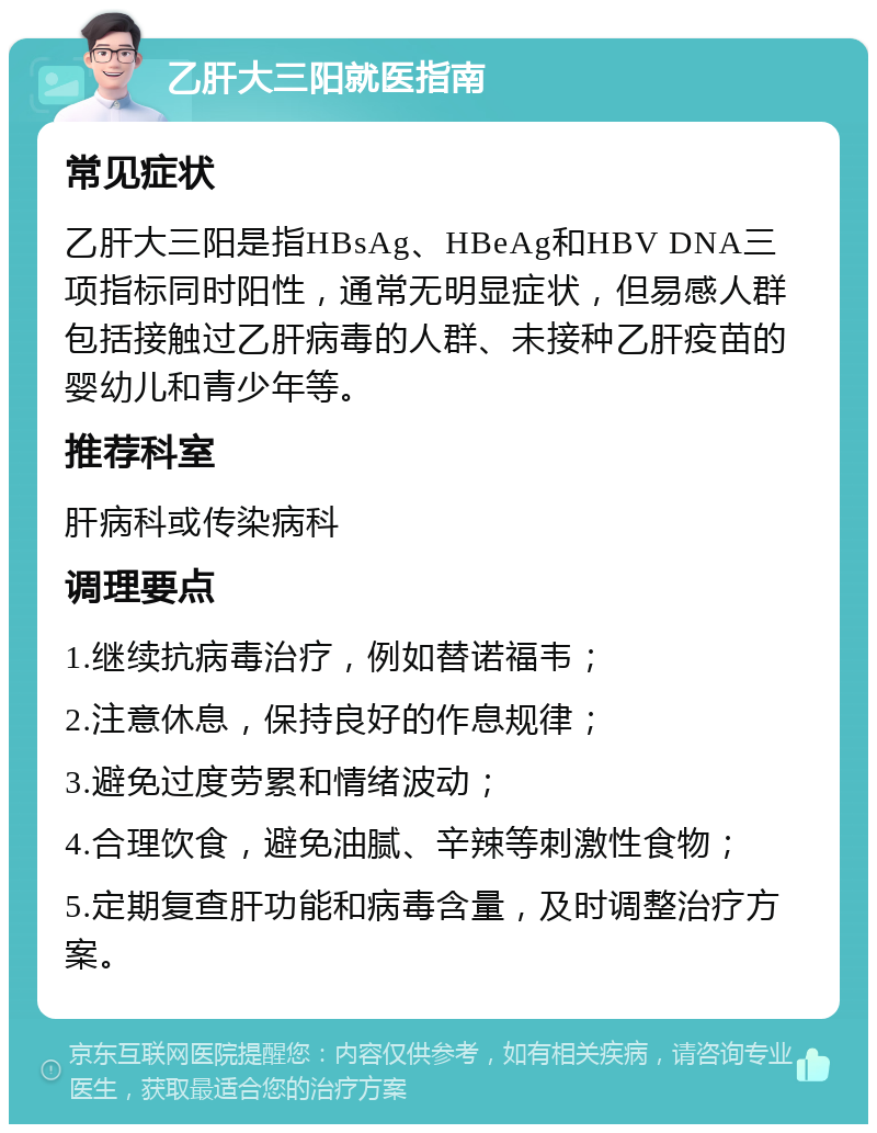 乙肝大三阳就医指南 常见症状 乙肝大三阳是指HBsAg、HBeAg和HBV DNA三项指标同时阳性，通常无明显症状，但易感人群包括接触过乙肝病毒的人群、未接种乙肝疫苗的婴幼儿和青少年等。 推荐科室 肝病科或传染病科 调理要点 1.继续抗病毒治疗，例如替诺福韦； 2.注意休息，保持良好的作息规律； 3.避免过度劳累和情绪波动； 4.合理饮食，避免油腻、辛辣等刺激性食物； 5.定期复查肝功能和病毒含量，及时调整治疗方案。