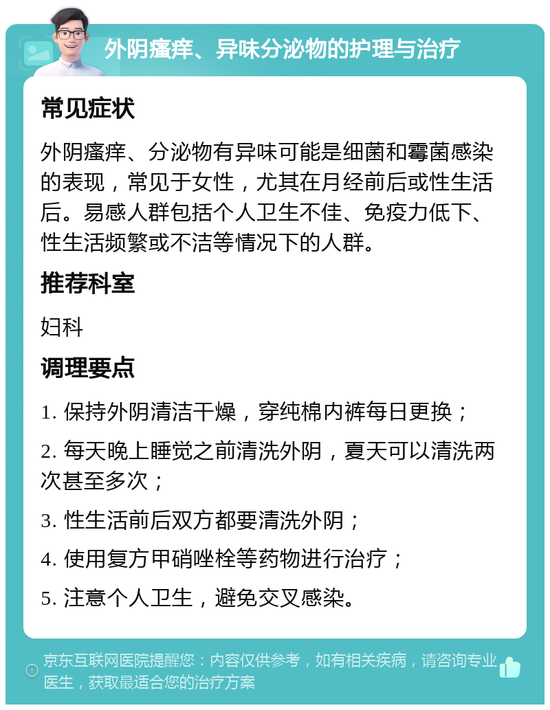 外阴瘙痒、异味分泌物的护理与治疗 常见症状 外阴瘙痒、分泌物有异味可能是细菌和霉菌感染的表现，常见于女性，尤其在月经前后或性生活后。易感人群包括个人卫生不佳、免疫力低下、性生活频繁或不洁等情况下的人群。 推荐科室 妇科 调理要点 1. 保持外阴清洁干燥，穿纯棉内裤每日更换； 2. 每天晚上睡觉之前清洗外阴，夏天可以清洗两次甚至多次； 3. 性生活前后双方都要清洗外阴； 4. 使用复方甲硝唑栓等药物进行治疗； 5. 注意个人卫生，避免交叉感染。