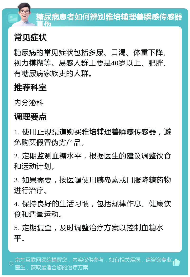 糖尿病患者如何辨别雅培辅理善瞬感传感器真伪 常见症状 糖尿病的常见症状包括多尿、口渴、体重下降、视力模糊等。易感人群主要是40岁以上、肥胖、有糖尿病家族史的人群。 推荐科室 内分泌科 调理要点 1. 使用正规渠道购买雅培辅理善瞬感传感器，避免购买假冒伪劣产品。 2. 定期监测血糖水平，根据医生的建议调整饮食和运动计划。 3. 如果需要，按医嘱使用胰岛素或口服降糖药物进行治疗。 4. 保持良好的生活习惯，包括规律作息、健康饮食和适量运动。 5. 定期复查，及时调整治疗方案以控制血糖水平。