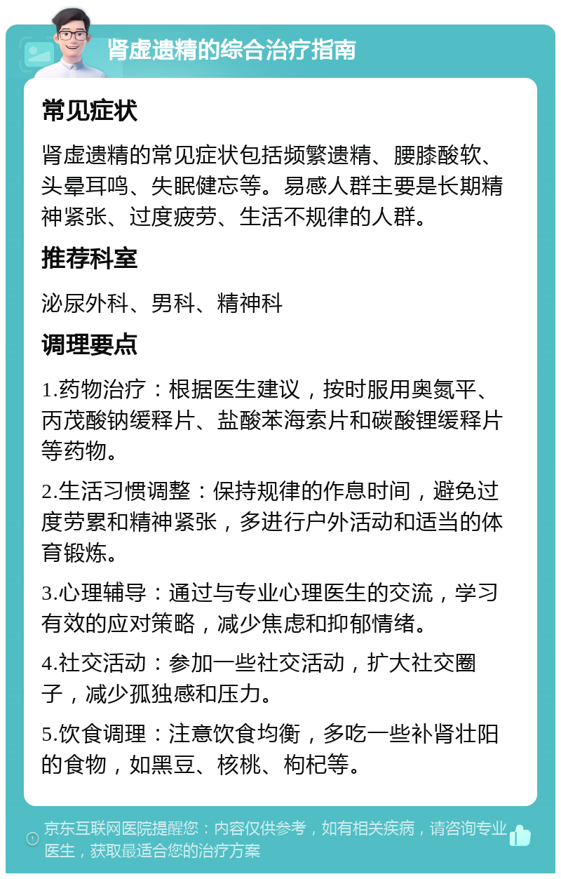 肾虚遗精的综合治疗指南 常见症状 肾虚遗精的常见症状包括频繁遗精、腰膝酸软、头晕耳鸣、失眠健忘等。易感人群主要是长期精神紧张、过度疲劳、生活不规律的人群。 推荐科室 泌尿外科、男科、精神科 调理要点 1.药物治疗：根据医生建议，按时服用奥氮平、丙茂酸钠缓释片、盐酸苯海索片和碳酸锂缓释片等药物。 2.生活习惯调整：保持规律的作息时间，避免过度劳累和精神紧张，多进行户外活动和适当的体育锻炼。 3.心理辅导：通过与专业心理医生的交流，学习有效的应对策略，减少焦虑和抑郁情绪。 4.社交活动：参加一些社交活动，扩大社交圈子，减少孤独感和压力。 5.饮食调理：注意饮食均衡，多吃一些补肾壮阳的食物，如黑豆、核桃、枸杞等。