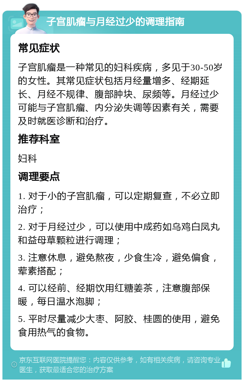 子宫肌瘤与月经过少的调理指南 常见症状 子宫肌瘤是一种常见的妇科疾病，多见于30-50岁的女性。其常见症状包括月经量增多、经期延长、月经不规律、腹部肿块、尿频等。月经过少可能与子宫肌瘤、内分泌失调等因素有关，需要及时就医诊断和治疗。 推荐科室 妇科 调理要点 1. 对于小的子宫肌瘤，可以定期复查，不必立即治疗； 2. 对于月经过少，可以使用中成药如乌鸡白凤丸和益母草颗粒进行调理； 3. 注意休息，避免熬夜，少食生冷，避免偏食，荤素搭配； 4. 可以经前、经期饮用红糖姜茶，注意腹部保暖，每日温水泡脚； 5. 平时尽量减少大枣、阿胶、桂圆的使用，避免食用热气的食物。