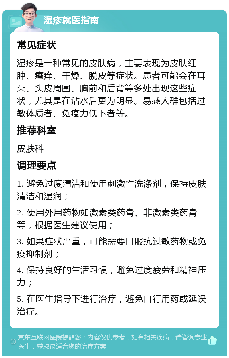 湿疹就医指南 常见症状 湿疹是一种常见的皮肤病，主要表现为皮肤红肿、瘙痒、干燥、脱皮等症状。患者可能会在耳朵、头皮周围、胸前和后背等多处出现这些症状，尤其是在沾水后更为明显。易感人群包括过敏体质者、免疫力低下者等。 推荐科室 皮肤科 调理要点 1. 避免过度清洁和使用刺激性洗涤剂，保持皮肤清洁和湿润； 2. 使用外用药物如激素类药膏、非激素类药膏等，根据医生建议使用； 3. 如果症状严重，可能需要口服抗过敏药物或免疫抑制剂； 4. 保持良好的生活习惯，避免过度疲劳和精神压力； 5. 在医生指导下进行治疗，避免自行用药或延误治疗。