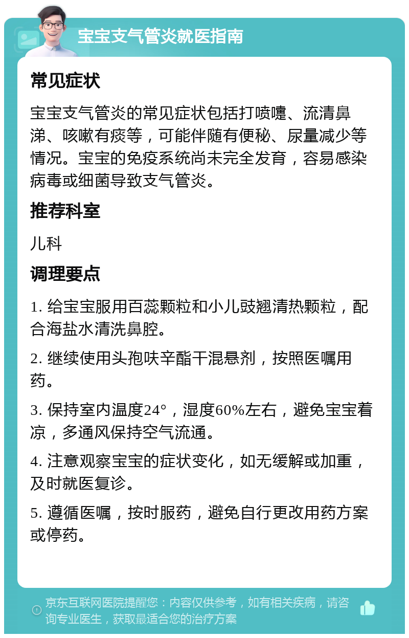 宝宝支气管炎就医指南 常见症状 宝宝支气管炎的常见症状包括打喷嚏、流清鼻涕、咳嗽有痰等，可能伴随有便秘、尿量减少等情况。宝宝的免疫系统尚未完全发育，容易感染病毒或细菌导致支气管炎。 推荐科室 儿科 调理要点 1. 给宝宝服用百蕊颗粒和小儿豉翘清热颗粒，配合海盐水清洗鼻腔。 2. 继续使用头孢呋辛酯干混悬剂，按照医嘱用药。 3. 保持室内温度24°，湿度60%左右，避免宝宝着凉，多通风保持空气流通。 4. 注意观察宝宝的症状变化，如无缓解或加重，及时就医复诊。 5. 遵循医嘱，按时服药，避免自行更改用药方案或停药。