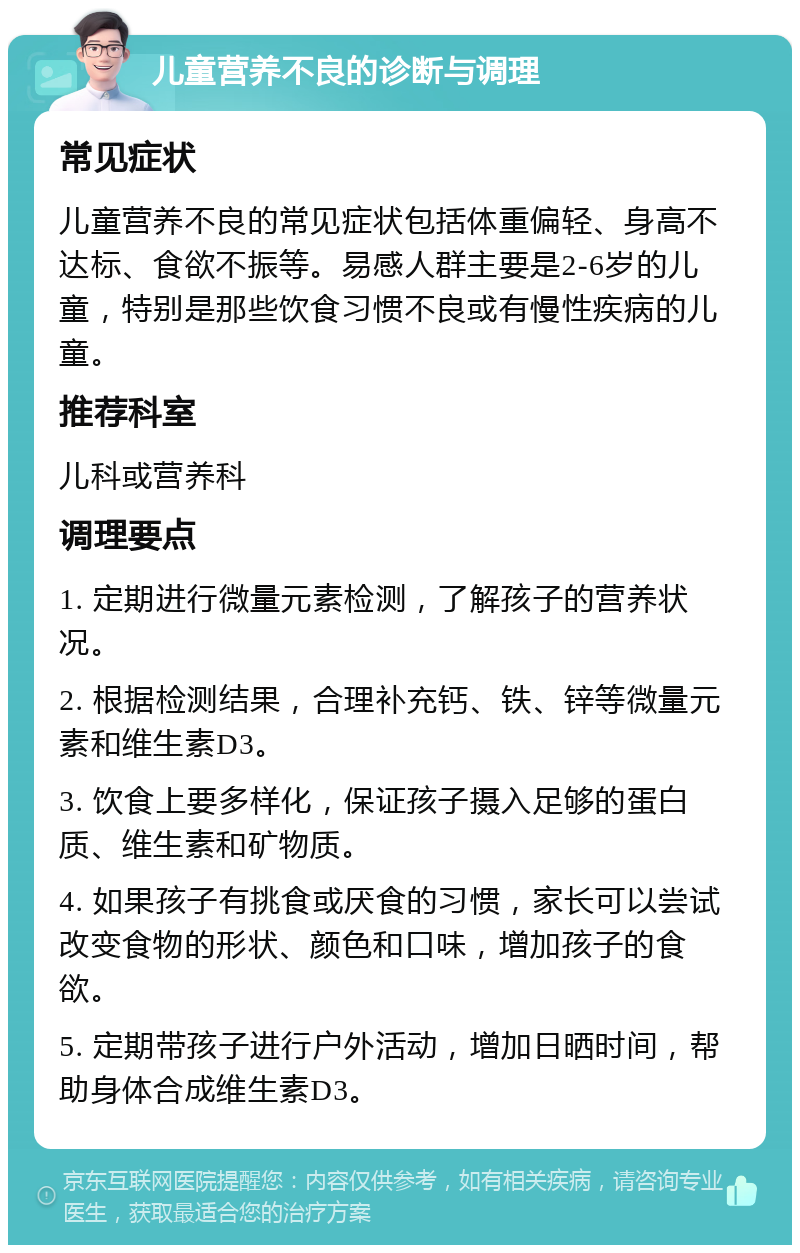 儿童营养不良的诊断与调理 常见症状 儿童营养不良的常见症状包括体重偏轻、身高不达标、食欲不振等。易感人群主要是2-6岁的儿童，特别是那些饮食习惯不良或有慢性疾病的儿童。 推荐科室 儿科或营养科 调理要点 1. 定期进行微量元素检测，了解孩子的营养状况。 2. 根据检测结果，合理补充钙、铁、锌等微量元素和维生素D3。 3. 饮食上要多样化，保证孩子摄入足够的蛋白质、维生素和矿物质。 4. 如果孩子有挑食或厌食的习惯，家长可以尝试改变食物的形状、颜色和口味，增加孩子的食欲。 5. 定期带孩子进行户外活动，增加日晒时间，帮助身体合成维生素D3。