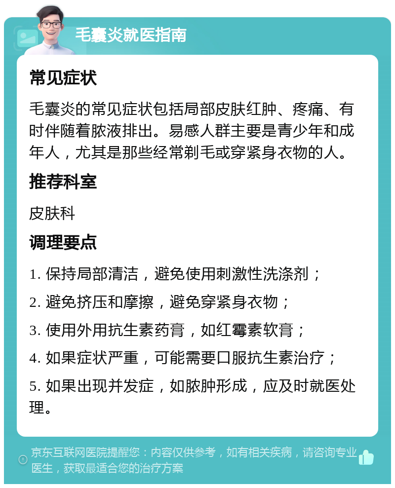 毛囊炎就医指南 常见症状 毛囊炎的常见症状包括局部皮肤红肿、疼痛、有时伴随着脓液排出。易感人群主要是青少年和成年人，尤其是那些经常剃毛或穿紧身衣物的人。 推荐科室 皮肤科 调理要点 1. 保持局部清洁，避免使用刺激性洗涤剂； 2. 避免挤压和摩擦，避免穿紧身衣物； 3. 使用外用抗生素药膏，如红霉素软膏； 4. 如果症状严重，可能需要口服抗生素治疗； 5. 如果出现并发症，如脓肿形成，应及时就医处理。