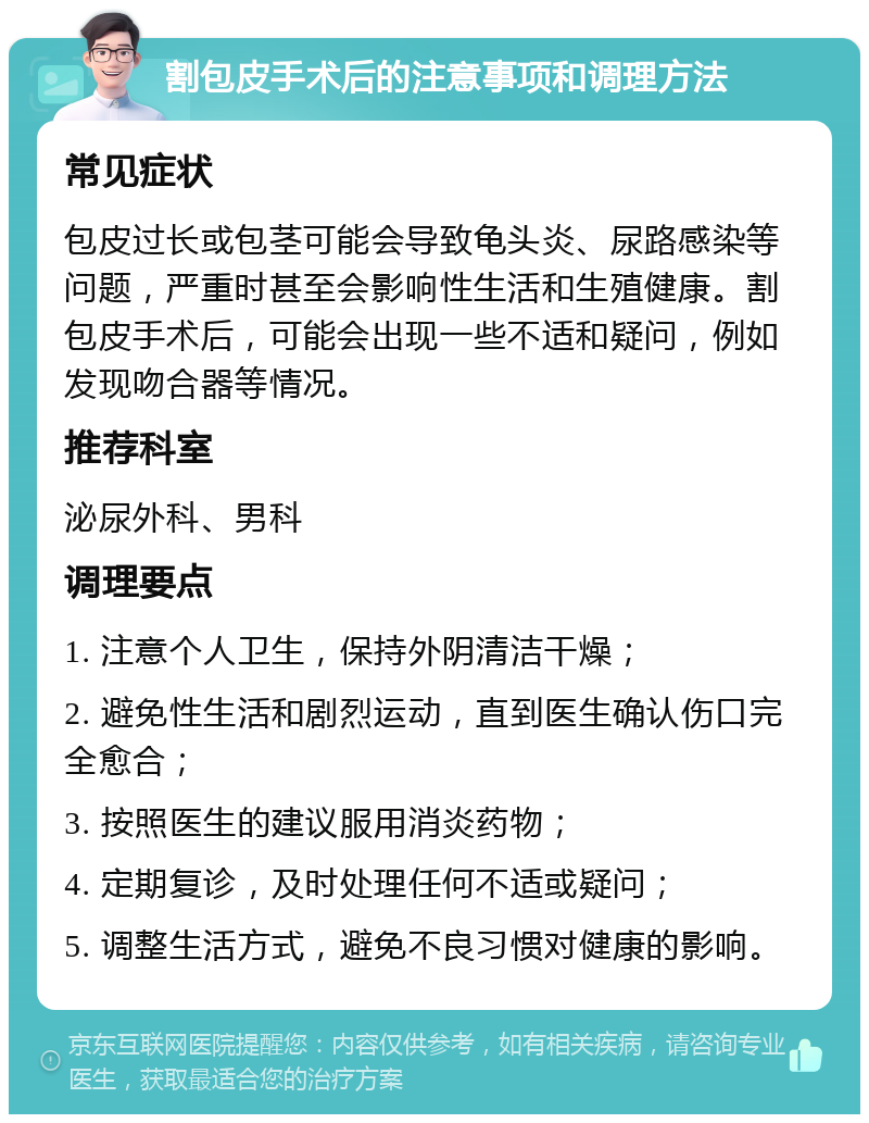 割包皮手术后的注意事项和调理方法 常见症状 包皮过长或包茎可能会导致龟头炎、尿路感染等问题，严重时甚至会影响性生活和生殖健康。割包皮手术后，可能会出现一些不适和疑问，例如发现吻合器等情况。 推荐科室 泌尿外科、男科 调理要点 1. 注意个人卫生，保持外阴清洁干燥； 2. 避免性生活和剧烈运动，直到医生确认伤口完全愈合； 3. 按照医生的建议服用消炎药物； 4. 定期复诊，及时处理任何不适或疑问； 5. 调整生活方式，避免不良习惯对健康的影响。