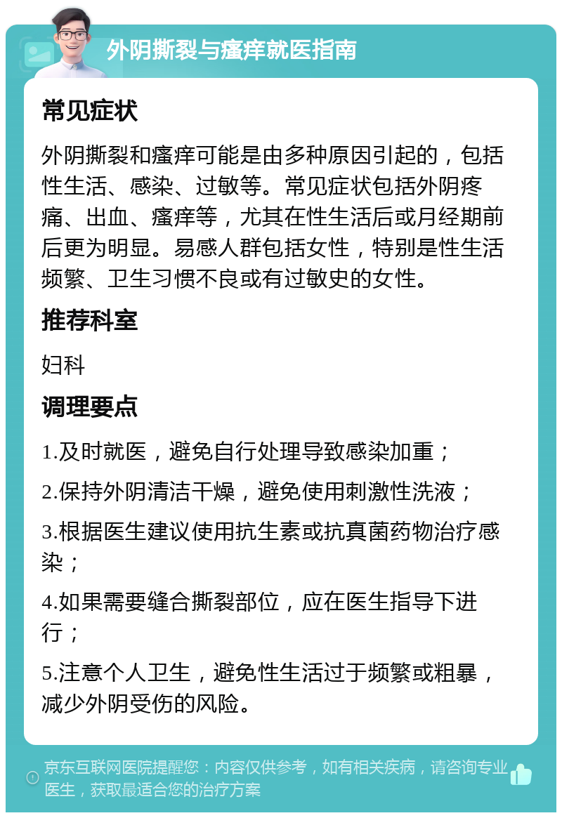 外阴撕裂与瘙痒就医指南 常见症状 外阴撕裂和瘙痒可能是由多种原因引起的，包括性生活、感染、过敏等。常见症状包括外阴疼痛、出血、瘙痒等，尤其在性生活后或月经期前后更为明显。易感人群包括女性，特别是性生活频繁、卫生习惯不良或有过敏史的女性。 推荐科室 妇科 调理要点 1.及时就医，避免自行处理导致感染加重； 2.保持外阴清洁干燥，避免使用刺激性洗液； 3.根据医生建议使用抗生素或抗真菌药物治疗感染； 4.如果需要缝合撕裂部位，应在医生指导下进行； 5.注意个人卫生，避免性生活过于频繁或粗暴，减少外阴受伤的风险。