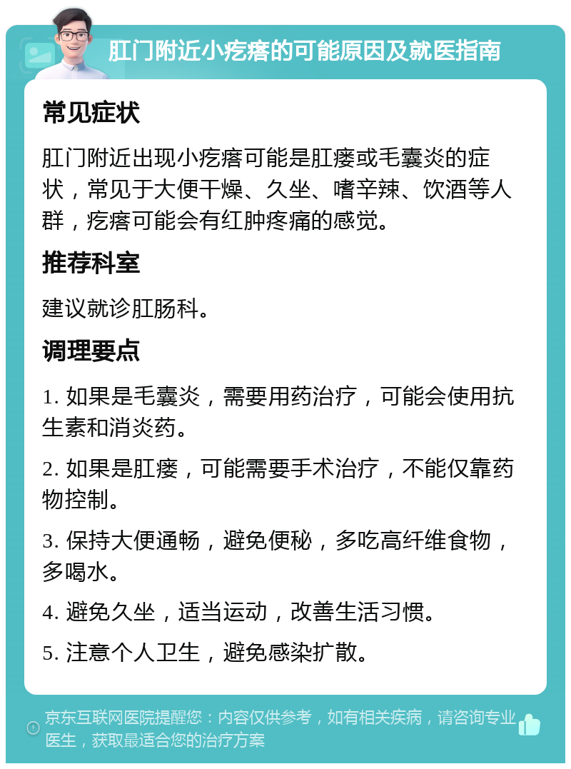 肛门附近小疙瘩的可能原因及就医指南 常见症状 肛门附近出现小疙瘩可能是肛瘘或毛囊炎的症状，常见于大便干燥、久坐、嗜辛辣、饮酒等人群，疙瘩可能会有红肿疼痛的感觉。 推荐科室 建议就诊肛肠科。 调理要点 1. 如果是毛囊炎，需要用药治疗，可能会使用抗生素和消炎药。 2. 如果是肛瘘，可能需要手术治疗，不能仅靠药物控制。 3. 保持大便通畅，避免便秘，多吃高纤维食物，多喝水。 4. 避免久坐，适当运动，改善生活习惯。 5. 注意个人卫生，避免感染扩散。