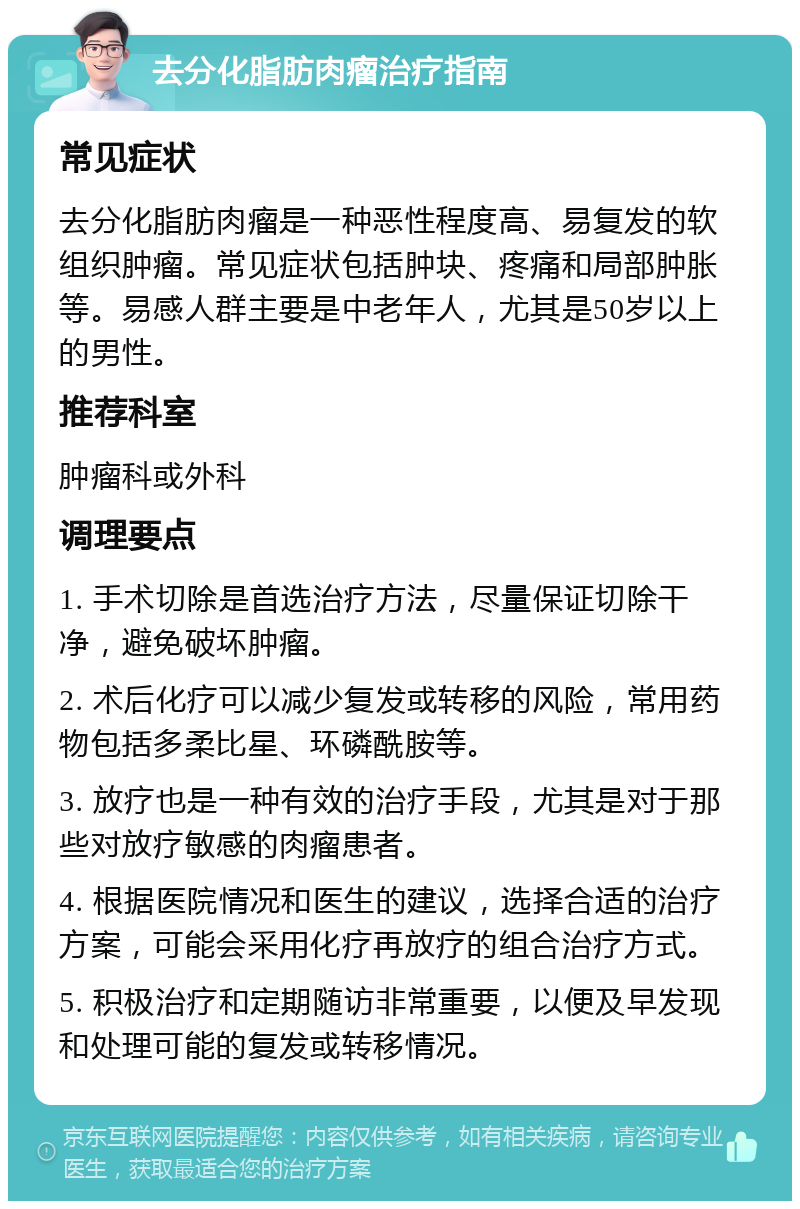 去分化脂肪肉瘤治疗指南 常见症状 去分化脂肪肉瘤是一种恶性程度高、易复发的软组织肿瘤。常见症状包括肿块、疼痛和局部肿胀等。易感人群主要是中老年人，尤其是50岁以上的男性。 推荐科室 肿瘤科或外科 调理要点 1. 手术切除是首选治疗方法，尽量保证切除干净，避免破坏肿瘤。 2. 术后化疗可以减少复发或转移的风险，常用药物包括多柔比星、环磷酰胺等。 3. 放疗也是一种有效的治疗手段，尤其是对于那些对放疗敏感的肉瘤患者。 4. 根据医院情况和医生的建议，选择合适的治疗方案，可能会采用化疗再放疗的组合治疗方式。 5. 积极治疗和定期随访非常重要，以便及早发现和处理可能的复发或转移情况。