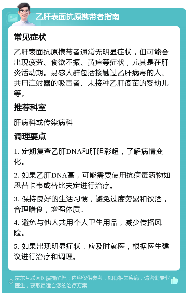 乙肝表面抗原携带者指南 常见症状 乙肝表面抗原携带者通常无明显症状，但可能会出现疲劳、食欲不振、黄疸等症状，尤其是在肝炎活动期。易感人群包括接触过乙肝病毒的人、共用注射器的吸毒者、未接种乙肝疫苗的婴幼儿等。 推荐科室 肝病科或传染病科 调理要点 1. 定期复查乙肝DNA和肝胆彩超，了解病情变化。 2. 如果乙肝DNA高，可能需要使用抗病毒药物如恩替卡韦或替比夫定进行治疗。 3. 保持良好的生活习惯，避免过度劳累和饮酒，合理膳食，增强体质。 4. 避免与他人共用个人卫生用品，减少传播风险。 5. 如果出现明显症状，应及时就医，根据医生建议进行治疗和调理。