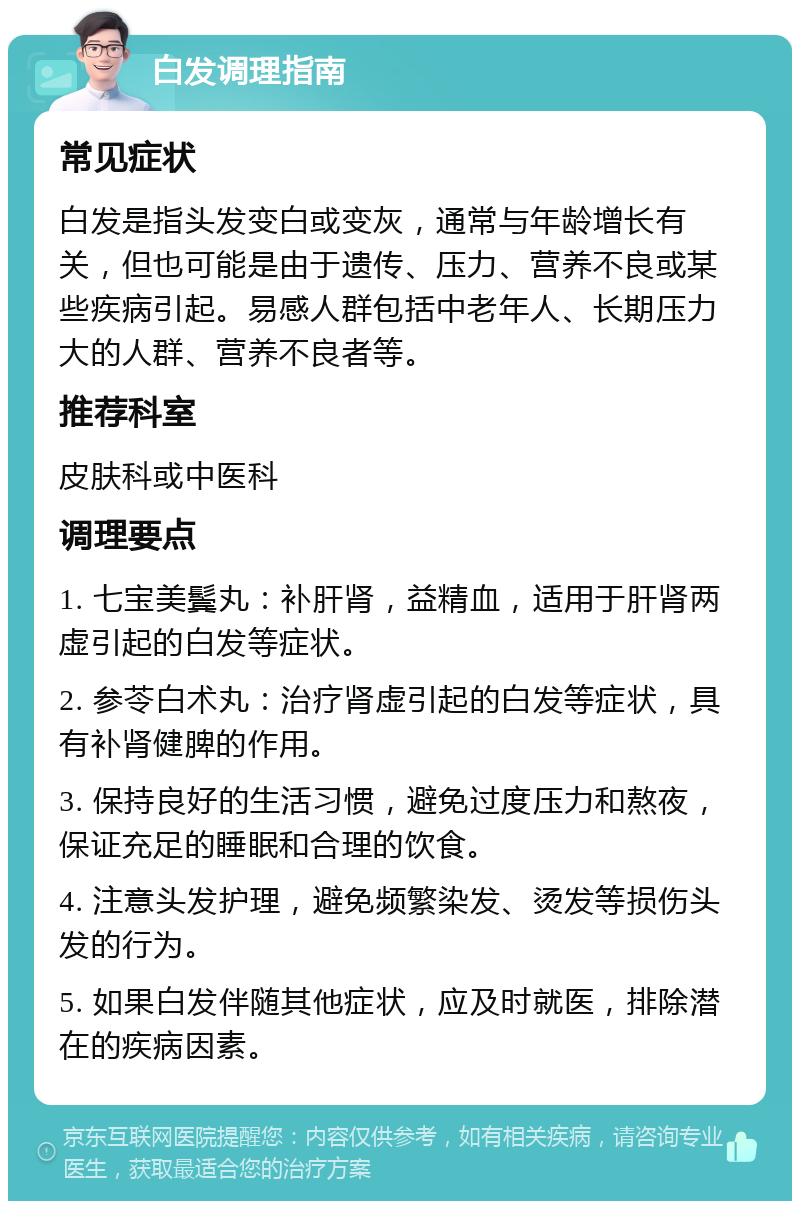 白发调理指南 常见症状 白发是指头发变白或变灰，通常与年龄增长有关，但也可能是由于遗传、压力、营养不良或某些疾病引起。易感人群包括中老年人、长期压力大的人群、营养不良者等。 推荐科室 皮肤科或中医科 调理要点 1. 七宝美鬓丸：补肝肾，益精血，适用于肝肾两虚引起的白发等症状。 2. 参苓白术丸：治疗肾虚引起的白发等症状，具有补肾健脾的作用。 3. 保持良好的生活习惯，避免过度压力和熬夜，保证充足的睡眠和合理的饮食。 4. 注意头发护理，避免频繁染发、烫发等损伤头发的行为。 5. 如果白发伴随其他症状，应及时就医，排除潜在的疾病因素。