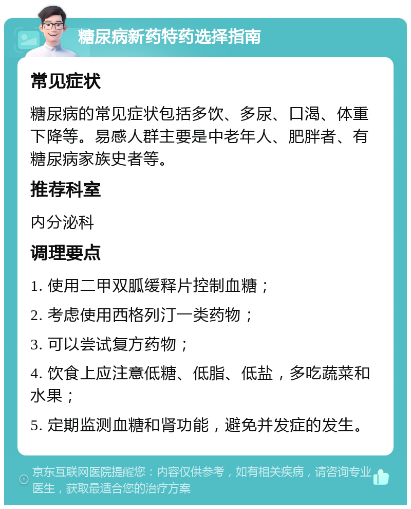 糖尿病新药特药选择指南 常见症状 糖尿病的常见症状包括多饮、多尿、口渴、体重下降等。易感人群主要是中老年人、肥胖者、有糖尿病家族史者等。 推荐科室 内分泌科 调理要点 1. 使用二甲双胍缓释片控制血糖； 2. 考虑使用西格列汀一类药物； 3. 可以尝试复方药物； 4. 饮食上应注意低糖、低脂、低盐，多吃蔬菜和水果； 5. 定期监测血糖和肾功能，避免并发症的发生。