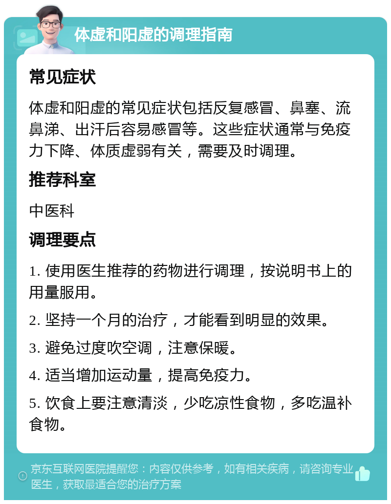 体虚和阳虚的调理指南 常见症状 体虚和阳虚的常见症状包括反复感冒、鼻塞、流鼻涕、出汗后容易感冒等。这些症状通常与免疫力下降、体质虚弱有关，需要及时调理。 推荐科室 中医科 调理要点 1. 使用医生推荐的药物进行调理，按说明书上的用量服用。 2. 坚持一个月的治疗，才能看到明显的效果。 3. 避免过度吹空调，注意保暖。 4. 适当增加运动量，提高免疫力。 5. 饮食上要注意清淡，少吃凉性食物，多吃温补食物。