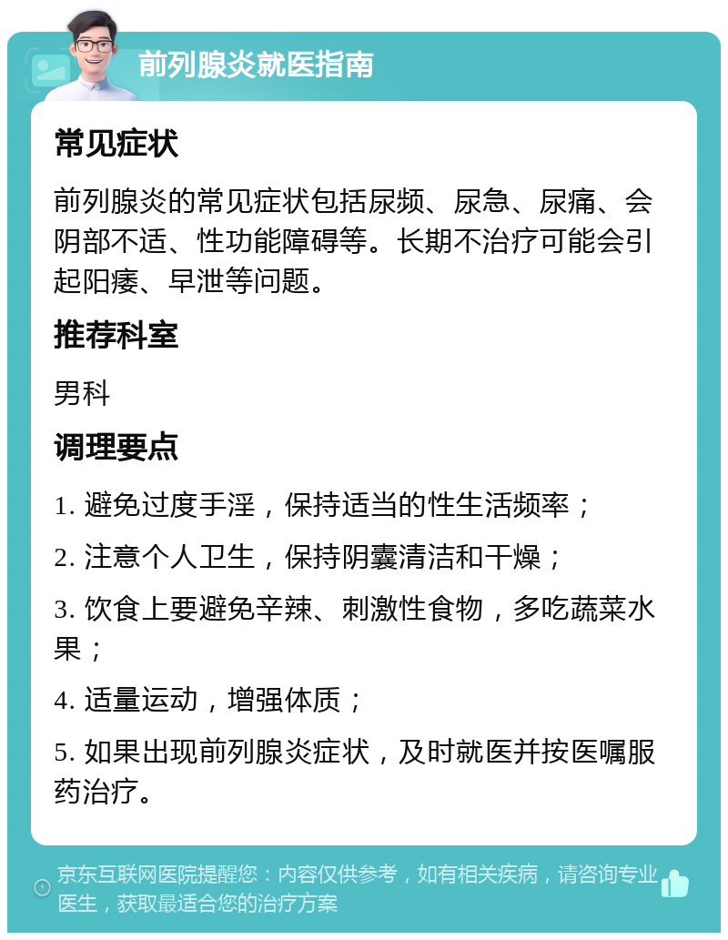 前列腺炎就医指南 常见症状 前列腺炎的常见症状包括尿频、尿急、尿痛、会阴部不适、性功能障碍等。长期不治疗可能会引起阳痿、早泄等问题。 推荐科室 男科 调理要点 1. 避免过度手淫，保持适当的性生活频率； 2. 注意个人卫生，保持阴囊清洁和干燥； 3. 饮食上要避免辛辣、刺激性食物，多吃蔬菜水果； 4. 适量运动，增强体质； 5. 如果出现前列腺炎症状，及时就医并按医嘱服药治疗。