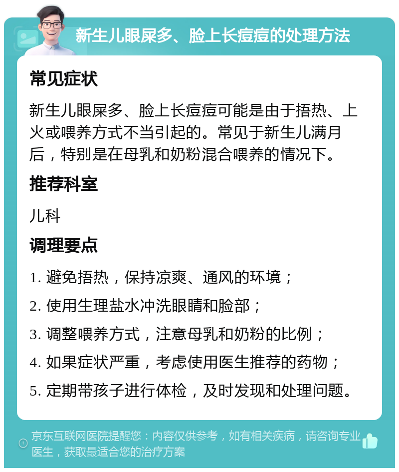 新生儿眼屎多、脸上长痘痘的处理方法 常见症状 新生儿眼屎多、脸上长痘痘可能是由于捂热、上火或喂养方式不当引起的。常见于新生儿满月后，特别是在母乳和奶粉混合喂养的情况下。 推荐科室 儿科 调理要点 1. 避免捂热，保持凉爽、通风的环境； 2. 使用生理盐水冲洗眼睛和脸部； 3. 调整喂养方式，注意母乳和奶粉的比例； 4. 如果症状严重，考虑使用医生推荐的药物； 5. 定期带孩子进行体检，及时发现和处理问题。