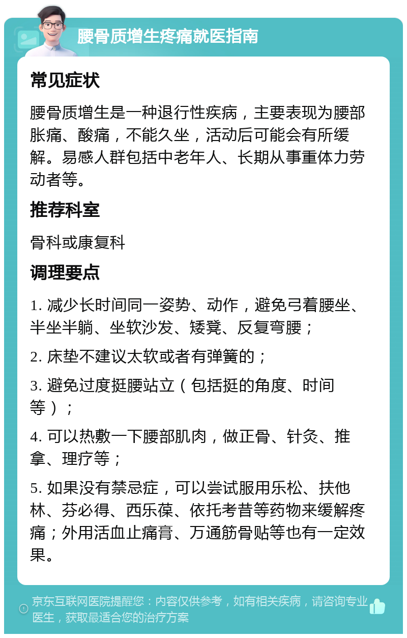 腰骨质增生疼痛就医指南 常见症状 腰骨质增生是一种退行性疾病，主要表现为腰部胀痛、酸痛，不能久坐，活动后可能会有所缓解。易感人群包括中老年人、长期从事重体力劳动者等。 推荐科室 骨科或康复科 调理要点 1. 减少长时间同一姿势、动作，避免弓着腰坐、半坐半躺、坐软沙发、矮凳、反复弯腰； 2. 床垫不建议太软或者有弹簧的； 3. 避免过度挺腰站立（包括挺的角度、时间等）； 4. 可以热敷一下腰部肌肉，做正骨、针灸、推拿、理疗等； 5. 如果没有禁忌症，可以尝试服用乐松、扶他林、芬必得、西乐葆、依托考昔等药物来缓解疼痛；外用活血止痛膏、万通筋骨贴等也有一定效果。