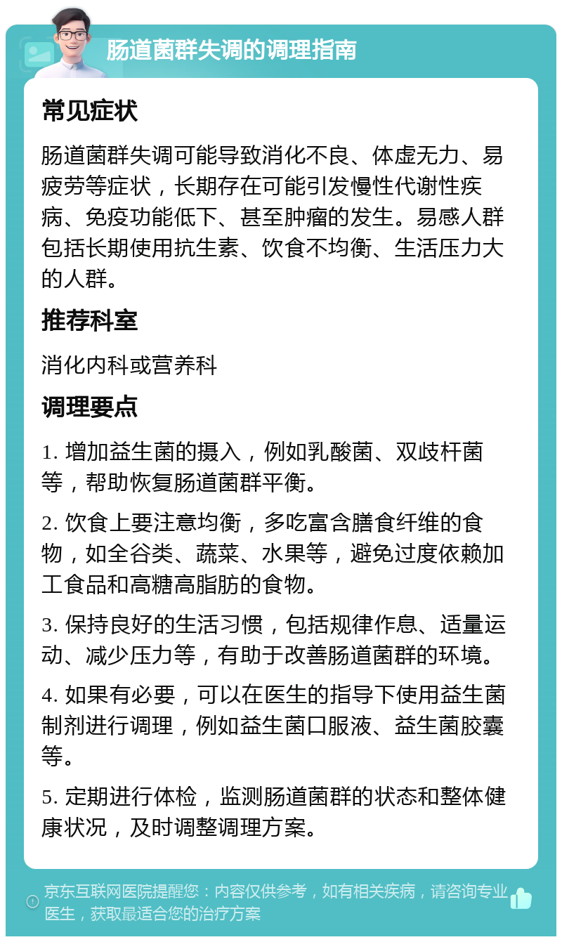 肠道菌群失调的调理指南 常见症状 肠道菌群失调可能导致消化不良、体虚无力、易疲劳等症状，长期存在可能引发慢性代谢性疾病、免疫功能低下、甚至肿瘤的发生。易感人群包括长期使用抗生素、饮食不均衡、生活压力大的人群。 推荐科室 消化内科或营养科 调理要点 1. 增加益生菌的摄入，例如乳酸菌、双歧杆菌等，帮助恢复肠道菌群平衡。 2. 饮食上要注意均衡，多吃富含膳食纤维的食物，如全谷类、蔬菜、水果等，避免过度依赖加工食品和高糖高脂肪的食物。 3. 保持良好的生活习惯，包括规律作息、适量运动、减少压力等，有助于改善肠道菌群的环境。 4. 如果有必要，可以在医生的指导下使用益生菌制剂进行调理，例如益生菌口服液、益生菌胶囊等。 5. 定期进行体检，监测肠道菌群的状态和整体健康状况，及时调整调理方案。