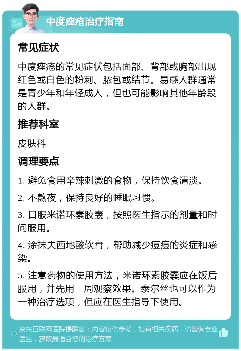 中度痤疮治疗指南 常见症状 中度痤疮的常见症状包括面部、背部或胸部出现红色或白色的粉刺、脓包或结节。易感人群通常是青少年和年轻成人，但也可能影响其他年龄段的人群。 推荐科室 皮肤科 调理要点 1. 避免食用辛辣刺激的食物，保持饮食清淡。 2. 不熬夜，保持良好的睡眠习惯。 3. 口服米诺环素胶囊，按照医生指示的剂量和时间服用。 4. 涂抹夫西地酸软膏，帮助减少痘痘的炎症和感染。 5. 注意药物的使用方法，米诺环素胶囊应在饭后服用，并先用一周观察效果。泰尔丝也可以作为一种治疗选项，但应在医生指导下使用。