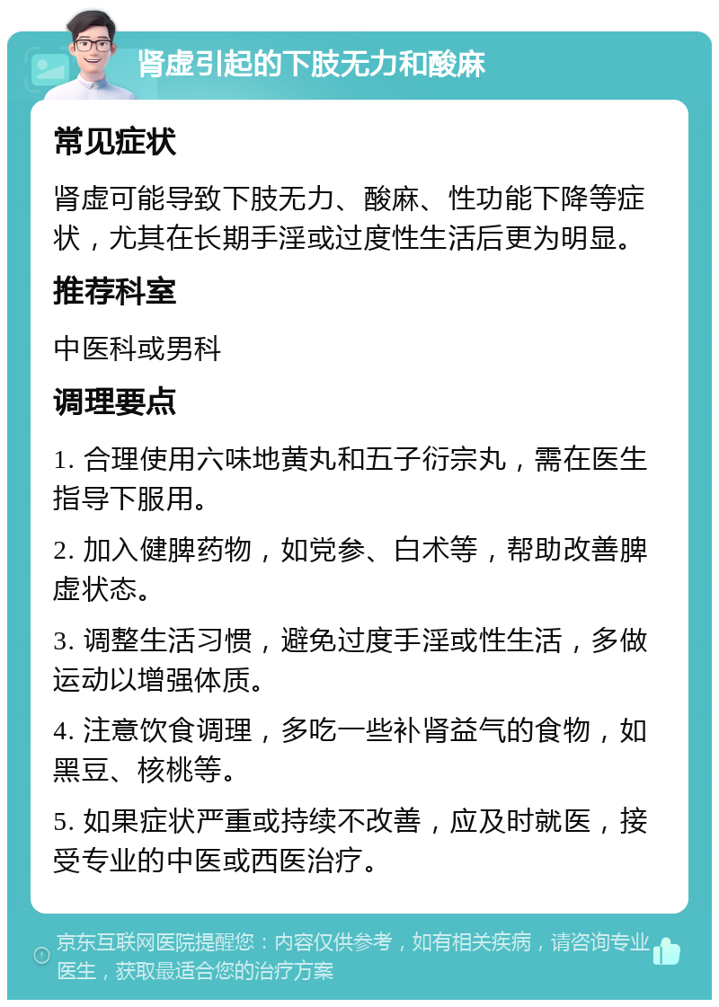 肾虚引起的下肢无力和酸麻 常见症状 肾虚可能导致下肢无力、酸麻、性功能下降等症状，尤其在长期手淫或过度性生活后更为明显。 推荐科室 中医科或男科 调理要点 1. 合理使用六味地黄丸和五子衍宗丸，需在医生指导下服用。 2. 加入健脾药物，如党参、白术等，帮助改善脾虚状态。 3. 调整生活习惯，避免过度手淫或性生活，多做运动以增强体质。 4. 注意饮食调理，多吃一些补肾益气的食物，如黑豆、核桃等。 5. 如果症状严重或持续不改善，应及时就医，接受专业的中医或西医治疗。