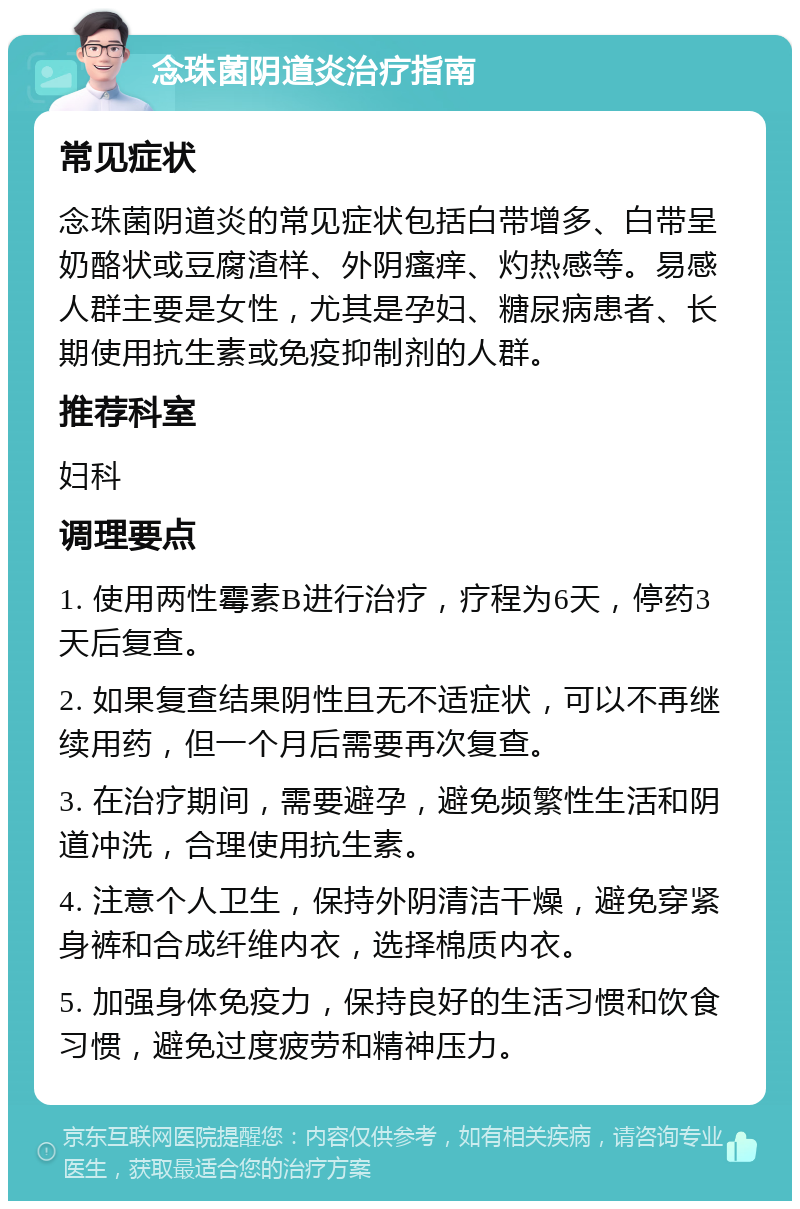 念珠菌阴道炎治疗指南 常见症状 念珠菌阴道炎的常见症状包括白带增多、白带呈奶酪状或豆腐渣样、外阴瘙痒、灼热感等。易感人群主要是女性，尤其是孕妇、糖尿病患者、长期使用抗生素或免疫抑制剂的人群。 推荐科室 妇科 调理要点 1. 使用两性霉素B进行治疗，疗程为6天，停药3天后复查。 2. 如果复查结果阴性且无不适症状，可以不再继续用药，但一个月后需要再次复查。 3. 在治疗期间，需要避孕，避免频繁性生活和阴道冲洗，合理使用抗生素。 4. 注意个人卫生，保持外阴清洁干燥，避免穿紧身裤和合成纤维内衣，选择棉质内衣。 5. 加强身体免疫力，保持良好的生活习惯和饮食习惯，避免过度疲劳和精神压力。