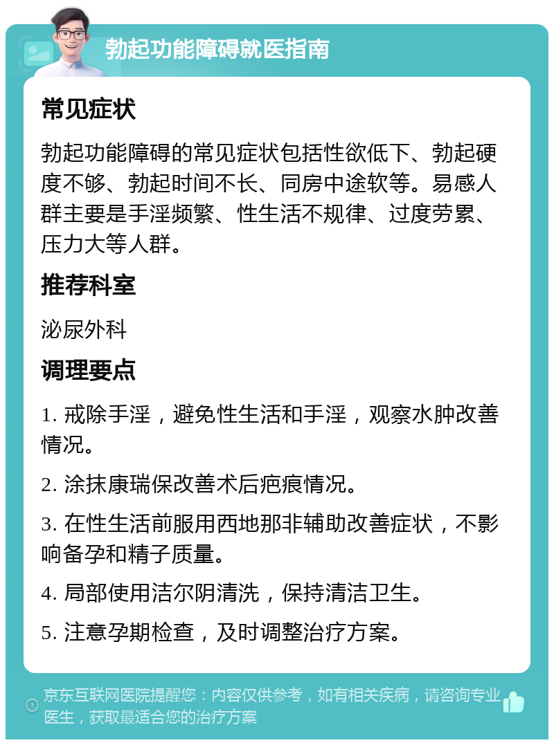 勃起功能障碍就医指南 常见症状 勃起功能障碍的常见症状包括性欲低下、勃起硬度不够、勃起时间不长、同房中途软等。易感人群主要是手淫频繁、性生活不规律、过度劳累、压力大等人群。 推荐科室 泌尿外科 调理要点 1. 戒除手淫，避免性生活和手淫，观察水肿改善情况。 2. 涂抹康瑞保改善术后疤痕情况。 3. 在性生活前服用西地那非辅助改善症状，不影响备孕和精子质量。 4. 局部使用洁尔阴清洗，保持清洁卫生。 5. 注意孕期检查，及时调整治疗方案。