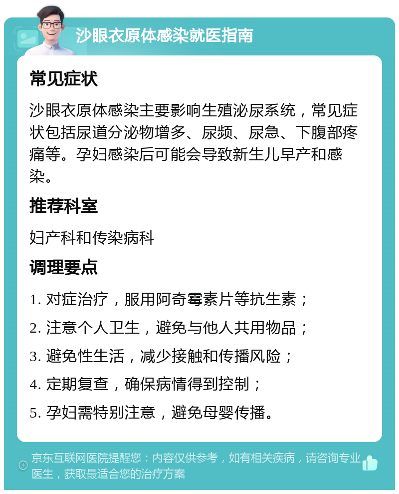 沙眼衣原体感染就医指南 常见症状 沙眼衣原体感染主要影响生殖泌尿系统，常见症状包括尿道分泌物增多、尿频、尿急、下腹部疼痛等。孕妇感染后可能会导致新生儿早产和感染。 推荐科室 妇产科和传染病科 调理要点 1. 对症治疗，服用阿奇霉素片等抗生素； 2. 注意个人卫生，避免与他人共用物品； 3. 避免性生活，减少接触和传播风险； 4. 定期复查，确保病情得到控制； 5. 孕妇需特别注意，避免母婴传播。