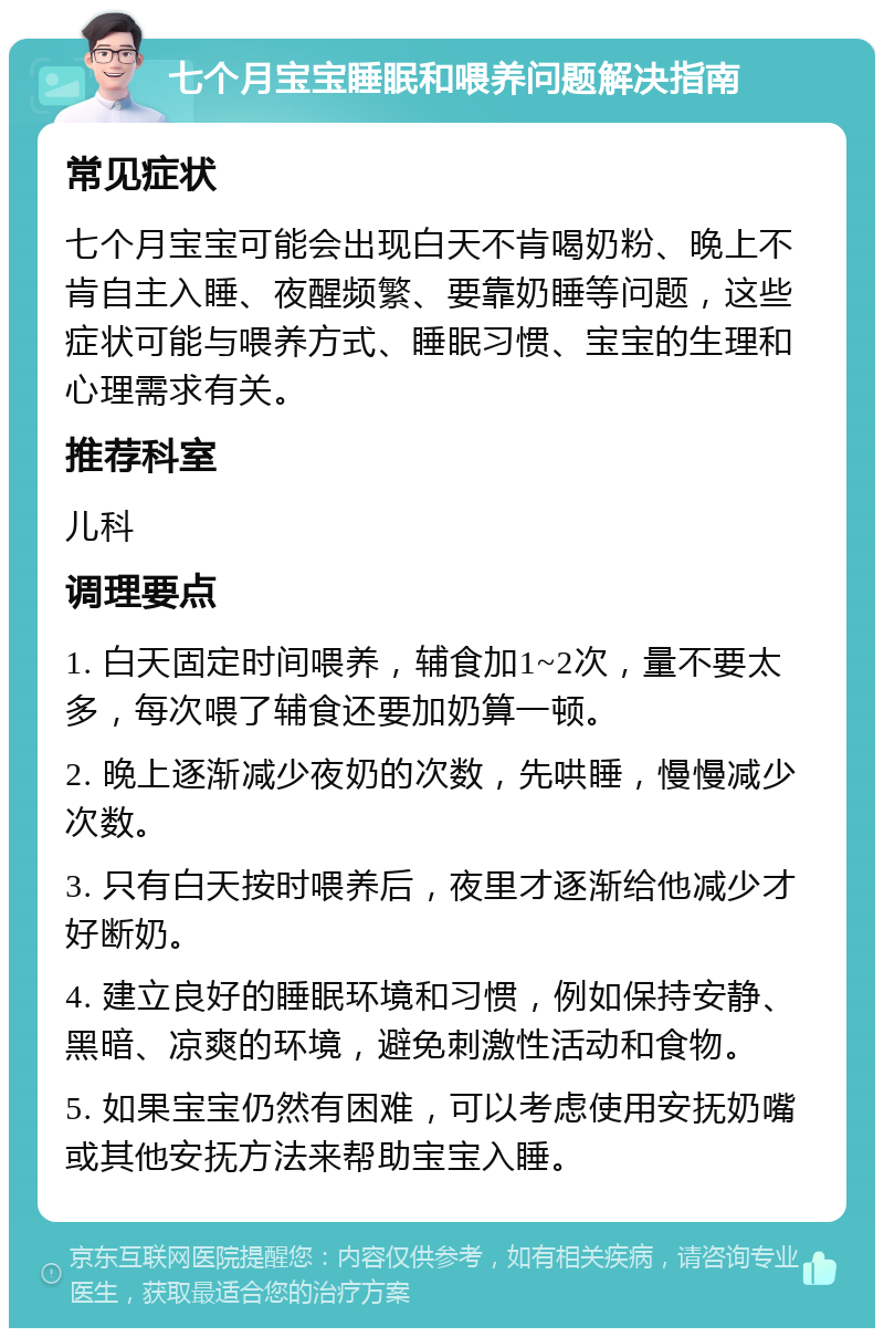 七个月宝宝睡眠和喂养问题解决指南 常见症状 七个月宝宝可能会出现白天不肯喝奶粉、晚上不肯自主入睡、夜醒频繁、要靠奶睡等问题，这些症状可能与喂养方式、睡眠习惯、宝宝的生理和心理需求有关。 推荐科室 儿科 调理要点 1. 白天固定时间喂养，辅食加1~2次，量不要太多，每次喂了辅食还要加奶算一顿。 2. 晚上逐渐减少夜奶的次数，先哄睡，慢慢减少次数。 3. 只有白天按时喂养后，夜里才逐渐给他减少才好断奶。 4. 建立良好的睡眠环境和习惯，例如保持安静、黑暗、凉爽的环境，避免刺激性活动和食物。 5. 如果宝宝仍然有困难，可以考虑使用安抚奶嘴或其他安抚方法来帮助宝宝入睡。