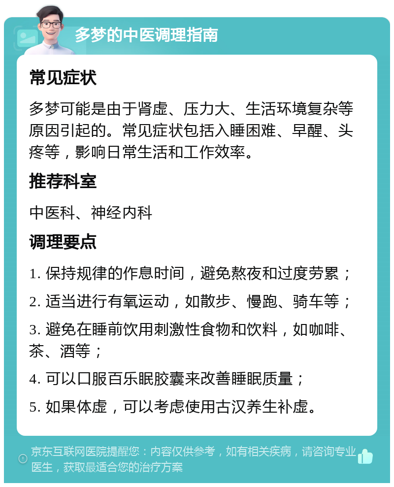 多梦的中医调理指南 常见症状 多梦可能是由于肾虚、压力大、生活环境复杂等原因引起的。常见症状包括入睡困难、早醒、头疼等，影响日常生活和工作效率。 推荐科室 中医科、神经内科 调理要点 1. 保持规律的作息时间，避免熬夜和过度劳累； 2. 适当进行有氧运动，如散步、慢跑、骑车等； 3. 避免在睡前饮用刺激性食物和饮料，如咖啡、茶、酒等； 4. 可以口服百乐眠胶囊来改善睡眠质量； 5. 如果体虚，可以考虑使用古汉养生补虚。