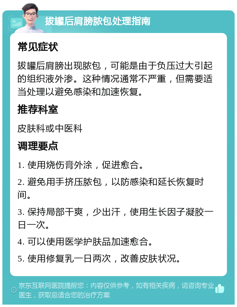 拔罐后肩膀脓包处理指南 常见症状 拔罐后肩膀出现脓包，可能是由于负压过大引起的组织液外渗。这种情况通常不严重，但需要适当处理以避免感染和加速恢复。 推荐科室 皮肤科或中医科 调理要点 1. 使用烧伤膏外涂，促进愈合。 2. 避免用手挤压脓包，以防感染和延长恢复时间。 3. 保持局部干爽，少出汗，使用生长因子凝胶一日一次。 4. 可以使用医学护肤品加速愈合。 5. 使用修复乳一日两次，改善皮肤状况。