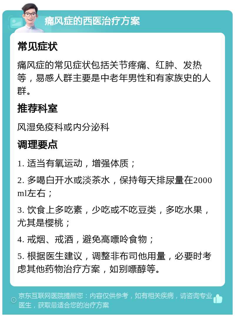 痛风症的西医治疗方案 常见症状 痛风症的常见症状包括关节疼痛、红肿、发热等，易感人群主要是中老年男性和有家族史的人群。 推荐科室 风湿免疫科或内分泌科 调理要点 1. 适当有氧运动，增强体质； 2. 多喝白开水或淡茶水，保持每天排尿量在2000ml左右； 3. 饮食上多吃素，少吃或不吃豆类，多吃水果，尤其是樱桃； 4. 戒烟、戒酒，避免高嘌呤食物； 5. 根据医生建议，调整非布司他用量，必要时考虑其他药物治疗方案，如别嘌醇等。