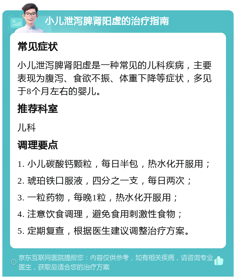 小儿泄泻脾肾阳虚的治疗指南 常见症状 小儿泄泻脾肾阳虚是一种常见的儿科疾病，主要表现为腹泻、食欲不振、体重下降等症状，多见于8个月左右的婴儿。 推荐科室 儿科 调理要点 1. 小儿碳酸钙颗粒，每日半包，热水化开服用； 2. 琥珀铁口服液，四分之一支，每日两次； 3. 一粒药物，每晚1粒，热水化开服用； 4. 注意饮食调理，避免食用刺激性食物； 5. 定期复查，根据医生建议调整治疗方案。