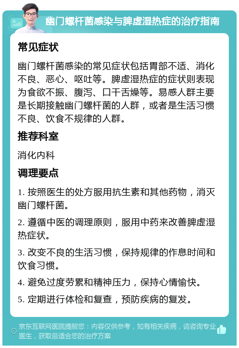 幽门螺杆菌感染与脾虚湿热症的治疗指南 常见症状 幽门螺杆菌感染的常见症状包括胃部不适、消化不良、恶心、呕吐等。脾虚湿热症的症状则表现为食欲不振、腹泻、口干舌燥等。易感人群主要是长期接触幽门螺杆菌的人群，或者是生活习惯不良、饮食不规律的人群。 推荐科室 消化内科 调理要点 1. 按照医生的处方服用抗生素和其他药物，消灭幽门螺杆菌。 2. 遵循中医的调理原则，服用中药来改善脾虚湿热症状。 3. 改变不良的生活习惯，保持规律的作息时间和饮食习惯。 4. 避免过度劳累和精神压力，保持心情愉快。 5. 定期进行体检和复查，预防疾病的复发。