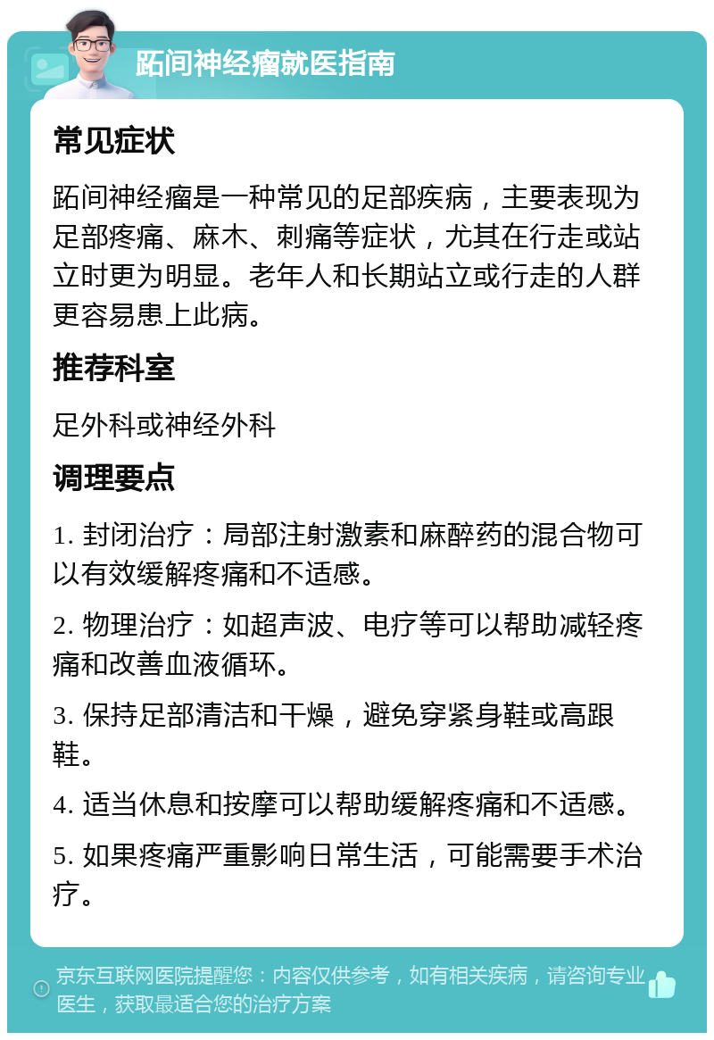 跖间神经瘤就医指南 常见症状 跖间神经瘤是一种常见的足部疾病，主要表现为足部疼痛、麻木、刺痛等症状，尤其在行走或站立时更为明显。老年人和长期站立或行走的人群更容易患上此病。 推荐科室 足外科或神经外科 调理要点 1. 封闭治疗：局部注射激素和麻醉药的混合物可以有效缓解疼痛和不适感。 2. 物理治疗：如超声波、电疗等可以帮助减轻疼痛和改善血液循环。 3. 保持足部清洁和干燥，避免穿紧身鞋或高跟鞋。 4. 适当休息和按摩可以帮助缓解疼痛和不适感。 5. 如果疼痛严重影响日常生活，可能需要手术治疗。