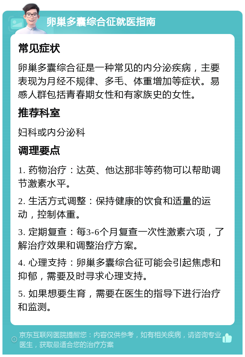 卵巢多囊综合征就医指南 常见症状 卵巢多囊综合征是一种常见的内分泌疾病，主要表现为月经不规律、多毛、体重增加等症状。易感人群包括青春期女性和有家族史的女性。 推荐科室 妇科或内分泌科 调理要点 1. 药物治疗：达英、他达那非等药物可以帮助调节激素水平。 2. 生活方式调整：保持健康的饮食和适量的运动，控制体重。 3. 定期复查：每3-6个月复查一次性激素六项，了解治疗效果和调整治疗方案。 4. 心理支持：卵巢多囊综合征可能会引起焦虑和抑郁，需要及时寻求心理支持。 5. 如果想要生育，需要在医生的指导下进行治疗和监测。