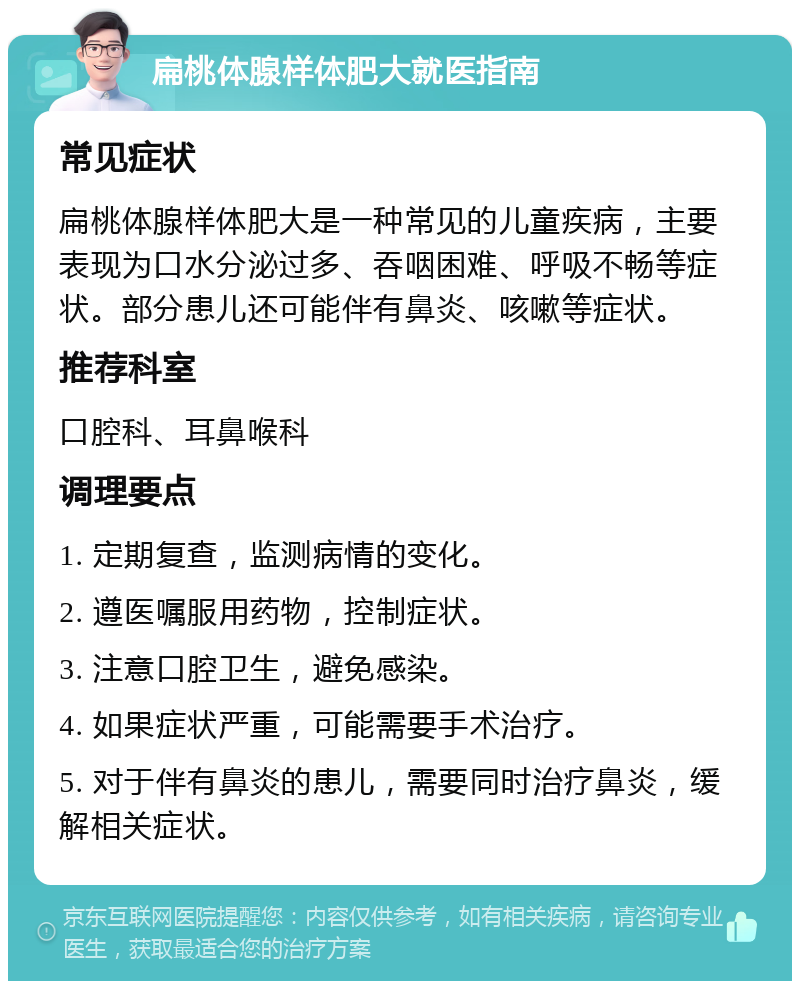 扁桃体腺样体肥大就医指南 常见症状 扁桃体腺样体肥大是一种常见的儿童疾病，主要表现为口水分泌过多、吞咽困难、呼吸不畅等症状。部分患儿还可能伴有鼻炎、咳嗽等症状。 推荐科室 口腔科、耳鼻喉科 调理要点 1. 定期复查，监测病情的变化。 2. 遵医嘱服用药物，控制症状。 3. 注意口腔卫生，避免感染。 4. 如果症状严重，可能需要手术治疗。 5. 对于伴有鼻炎的患儿，需要同时治疗鼻炎，缓解相关症状。