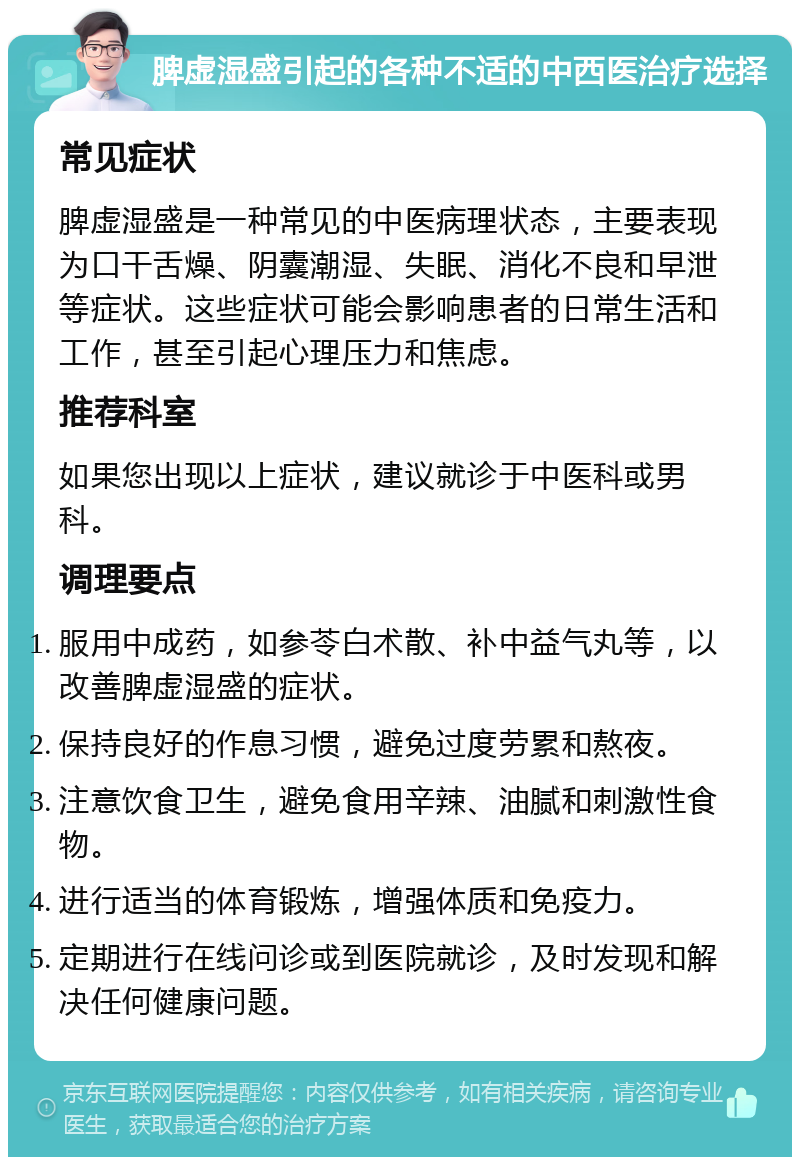 脾虚湿盛引起的各种不适的中西医治疗选择 常见症状 脾虚湿盛是一种常见的中医病理状态，主要表现为口干舌燥、阴囊潮湿、失眠、消化不良和早泄等症状。这些症状可能会影响患者的日常生活和工作，甚至引起心理压力和焦虑。 推荐科室 如果您出现以上症状，建议就诊于中医科或男科。 调理要点 服用中成药，如参苓白术散、补中益气丸等，以改善脾虚湿盛的症状。 保持良好的作息习惯，避免过度劳累和熬夜。 注意饮食卫生，避免食用辛辣、油腻和刺激性食物。 进行适当的体育锻炼，增强体质和免疫力。 定期进行在线问诊或到医院就诊，及时发现和解决任何健康问题。