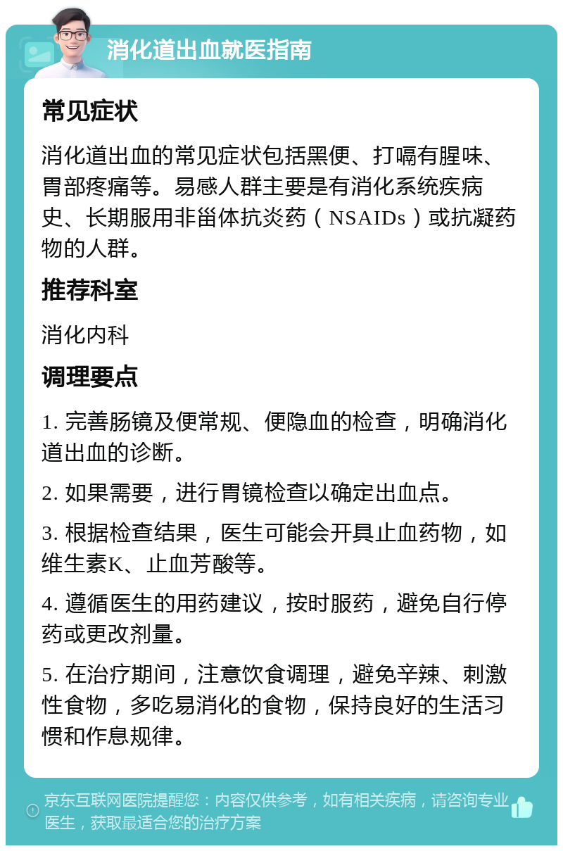 消化道出血就医指南 常见症状 消化道出血的常见症状包括黑便、打嗝有腥味、胃部疼痛等。易感人群主要是有消化系统疾病史、长期服用非甾体抗炎药（NSAIDs）或抗凝药物的人群。 推荐科室 消化内科 调理要点 1. 完善肠镜及便常规、便隐血的检查，明确消化道出血的诊断。 2. 如果需要，进行胃镜检查以确定出血点。 3. 根据检查结果，医生可能会开具止血药物，如维生素K、止血芳酸等。 4. 遵循医生的用药建议，按时服药，避免自行停药或更改剂量。 5. 在治疗期间，注意饮食调理，避免辛辣、刺激性食物，多吃易消化的食物，保持良好的生活习惯和作息规律。