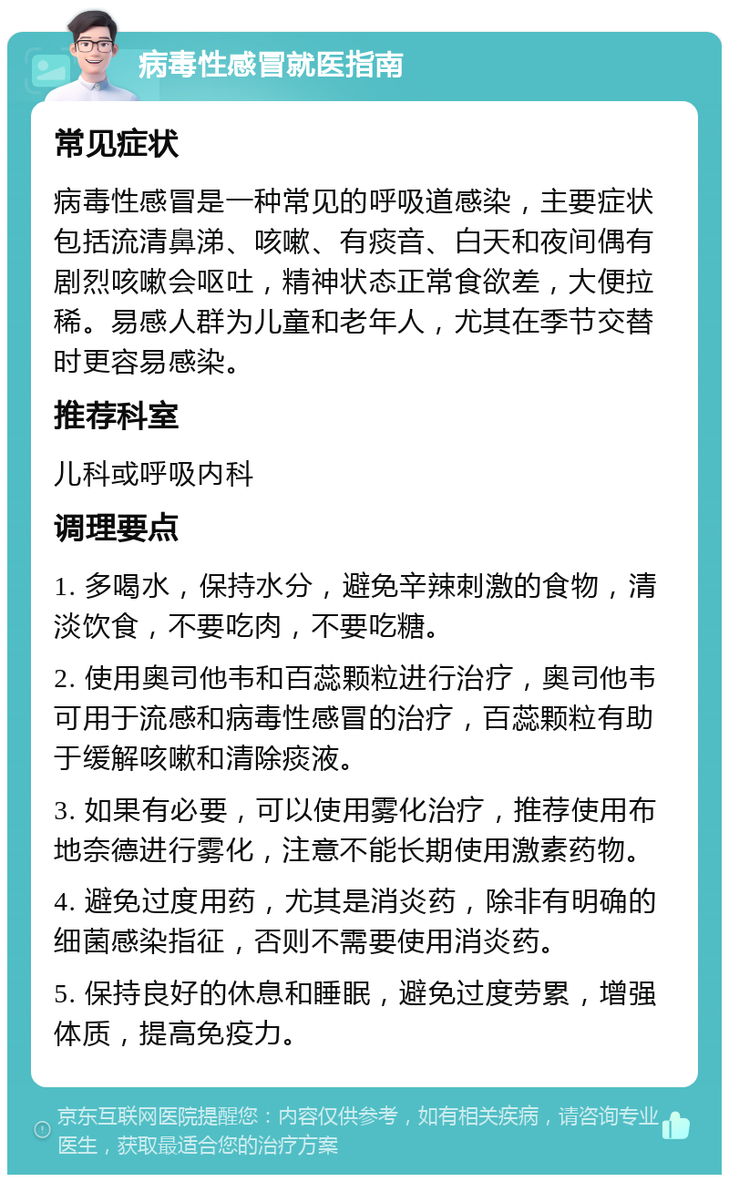 病毒性感冒就医指南 常见症状 病毒性感冒是一种常见的呼吸道感染，主要症状包括流清鼻涕、咳嗽、有痰音、白天和夜间偶有剧烈咳嗽会呕吐，精神状态正常食欲差，大便拉稀。易感人群为儿童和老年人，尤其在季节交替时更容易感染。 推荐科室 儿科或呼吸内科 调理要点 1. 多喝水，保持水分，避免辛辣刺激的食物，清淡饮食，不要吃肉，不要吃糖。 2. 使用奥司他韦和百蕊颗粒进行治疗，奥司他韦可用于流感和病毒性感冒的治疗，百蕊颗粒有助于缓解咳嗽和清除痰液。 3. 如果有必要，可以使用雾化治疗，推荐使用布地奈德进行雾化，注意不能长期使用激素药物。 4. 避免过度用药，尤其是消炎药，除非有明确的细菌感染指征，否则不需要使用消炎药。 5. 保持良好的休息和睡眠，避免过度劳累，增强体质，提高免疫力。