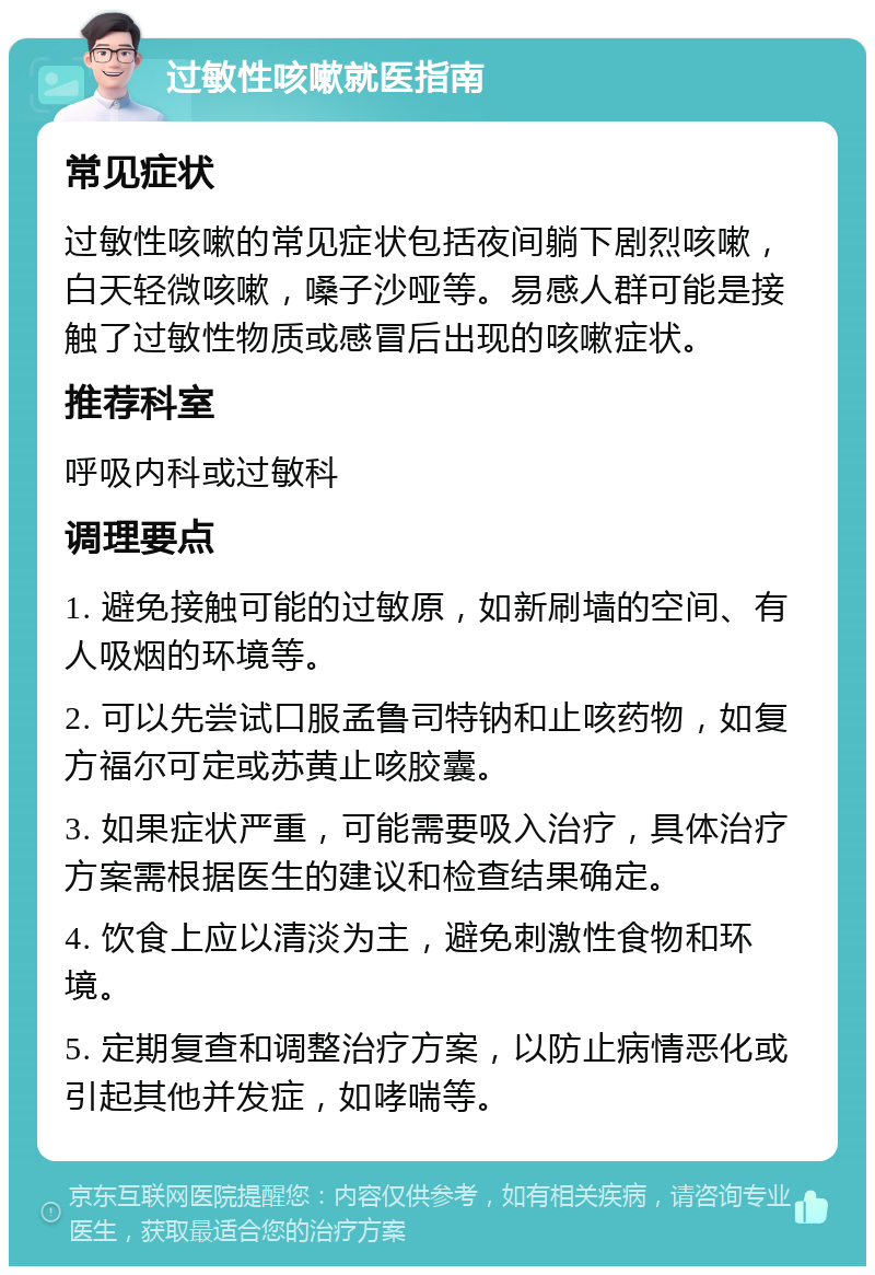 过敏性咳嗽就医指南 常见症状 过敏性咳嗽的常见症状包括夜间躺下剧烈咳嗽，白天轻微咳嗽，嗓子沙哑等。易感人群可能是接触了过敏性物质或感冒后出现的咳嗽症状。 推荐科室 呼吸内科或过敏科 调理要点 1. 避免接触可能的过敏原，如新刷墙的空间、有人吸烟的环境等。 2. 可以先尝试口服孟鲁司特钠和止咳药物，如复方福尔可定或苏黄止咳胶囊。 3. 如果症状严重，可能需要吸入治疗，具体治疗方案需根据医生的建议和检查结果确定。 4. 饮食上应以清淡为主，避免刺激性食物和环境。 5. 定期复查和调整治疗方案，以防止病情恶化或引起其他并发症，如哮喘等。