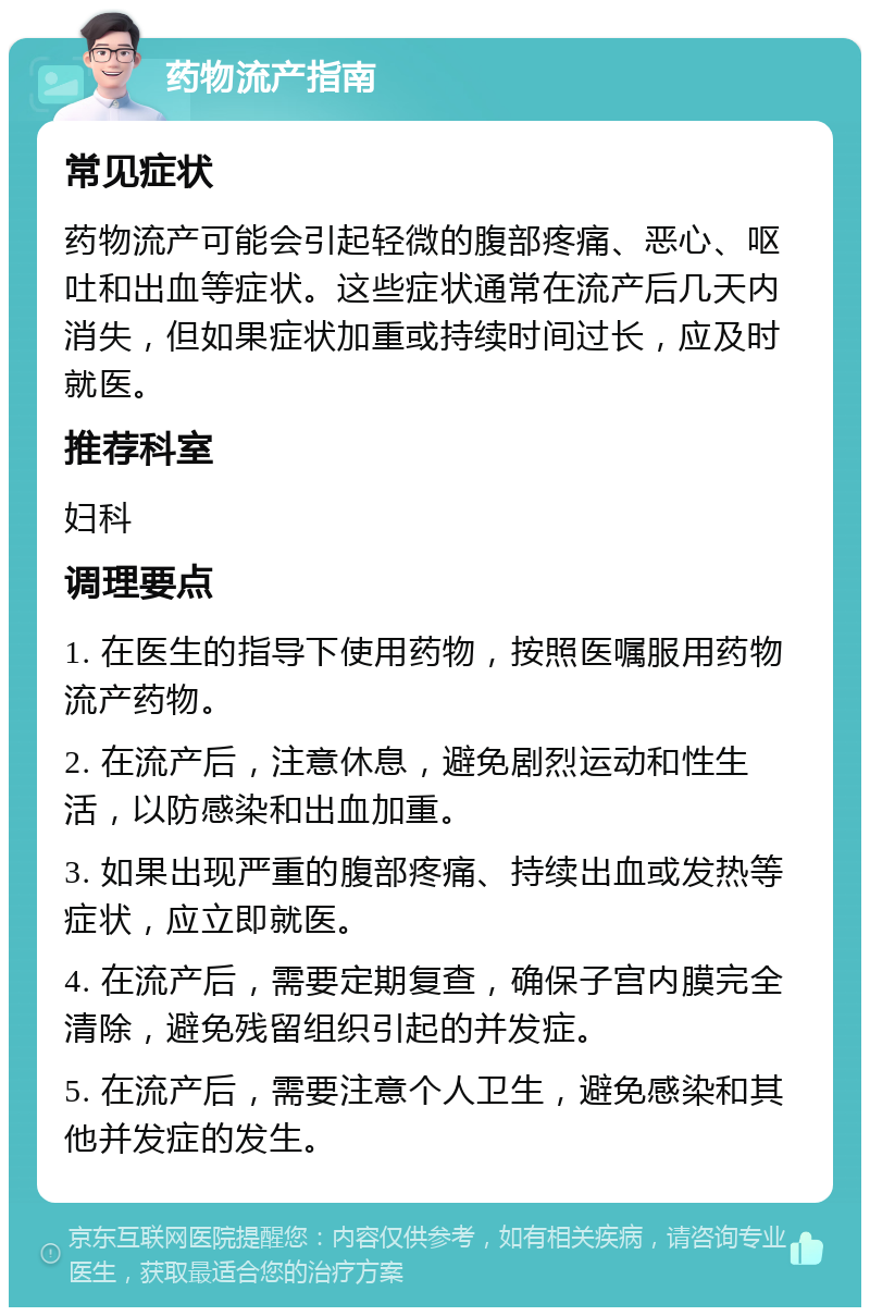 药物流产指南 常见症状 药物流产可能会引起轻微的腹部疼痛、恶心、呕吐和出血等症状。这些症状通常在流产后几天内消失，但如果症状加重或持续时间过长，应及时就医。 推荐科室 妇科 调理要点 1. 在医生的指导下使用药物，按照医嘱服用药物流产药物。 2. 在流产后，注意休息，避免剧烈运动和性生活，以防感染和出血加重。 3. 如果出现严重的腹部疼痛、持续出血或发热等症状，应立即就医。 4. 在流产后，需要定期复查，确保子宫内膜完全清除，避免残留组织引起的并发症。 5. 在流产后，需要注意个人卫生，避免感染和其他并发症的发生。