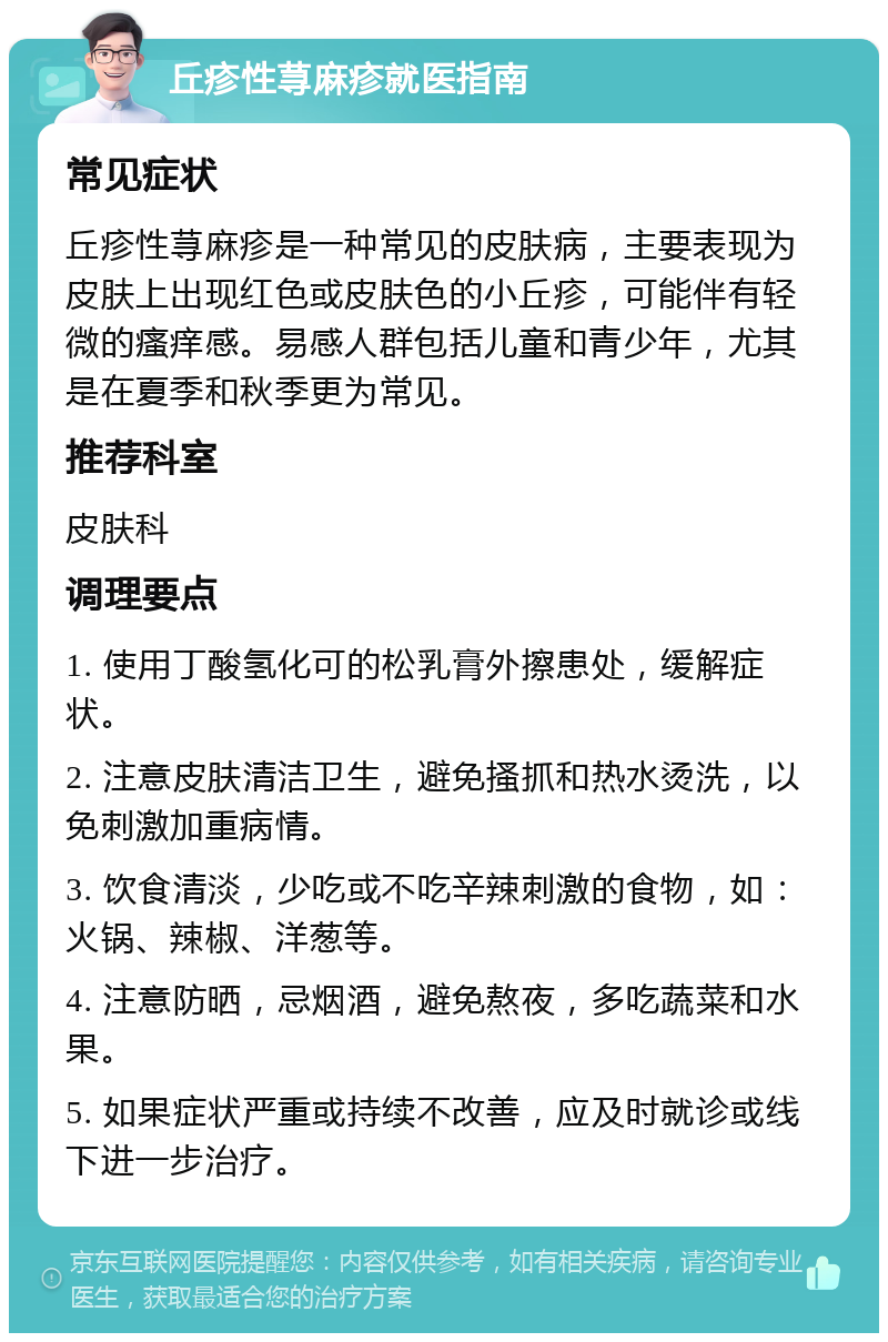 丘疹性荨麻疹就医指南 常见症状 丘疹性荨麻疹是一种常见的皮肤病，主要表现为皮肤上出现红色或皮肤色的小丘疹，可能伴有轻微的瘙痒感。易感人群包括儿童和青少年，尤其是在夏季和秋季更为常见。 推荐科室 皮肤科 调理要点 1. 使用丁酸氢化可的松乳膏外擦患处，缓解症状。 2. 注意皮肤清洁卫生，避免搔抓和热水烫洗，以免刺激加重病情。 3. 饮食清淡，少吃或不吃辛辣刺激的食物，如：火锅、辣椒、洋葱等。 4. 注意防晒，忌烟酒，避免熬夜，多吃蔬菜和水果。 5. 如果症状严重或持续不改善，应及时就诊或线下进一步治疗。