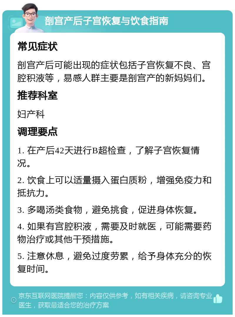 剖宫产后子宫恢复与饮食指南 常见症状 剖宫产后可能出现的症状包括子宫恢复不良、宫腔积液等，易感人群主要是剖宫产的新妈妈们。 推荐科室 妇产科 调理要点 1. 在产后42天进行B超检查，了解子宫恢复情况。 2. 饮食上可以适量摄入蛋白质粉，增强免疫力和抵抗力。 3. 多喝汤类食物，避免挑食，促进身体恢复。 4. 如果有宫腔积液，需要及时就医，可能需要药物治疗或其他干预措施。 5. 注意休息，避免过度劳累，给予身体充分的恢复时间。