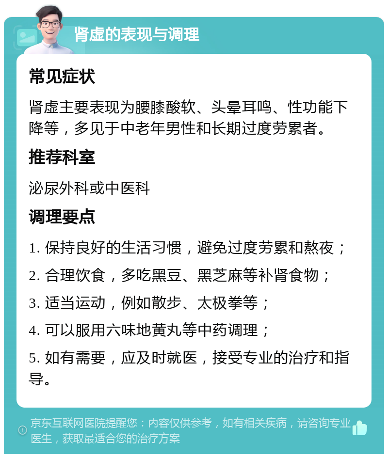 肾虚的表现与调理 常见症状 肾虚主要表现为腰膝酸软、头晕耳鸣、性功能下降等，多见于中老年男性和长期过度劳累者。 推荐科室 泌尿外科或中医科 调理要点 1. 保持良好的生活习惯，避免过度劳累和熬夜； 2. 合理饮食，多吃黑豆、黑芝麻等补肾食物； 3. 适当运动，例如散步、太极拳等； 4. 可以服用六味地黄丸等中药调理； 5. 如有需要，应及时就医，接受专业的治疗和指导。