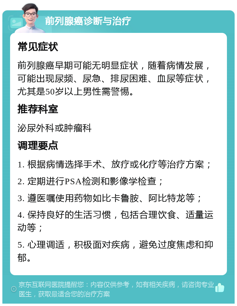 前列腺癌诊断与治疗 常见症状 前列腺癌早期可能无明显症状，随着病情发展，可能出现尿频、尿急、排尿困难、血尿等症状，尤其是50岁以上男性需警惕。 推荐科室 泌尿外科或肿瘤科 调理要点 1. 根据病情选择手术、放疗或化疗等治疗方案； 2. 定期进行PSA检测和影像学检查； 3. 遵医嘱使用药物如比卡鲁胺、阿比特龙等； 4. 保持良好的生活习惯，包括合理饮食、适量运动等； 5. 心理调适，积极面对疾病，避免过度焦虑和抑郁。